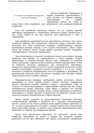 Основные правила разработки печатных плат                                Стр. 4 из 5




                                                питания микросхем. Проводники к
       б - контактные площадки для микросхем входам микросхем, подключаемым к
                с длинными выводами;         цепи питания или общему проводу,
                                             прокладывают       на      стороне
                                             проводников, причем так, чтобы их
    можно было легко перерезать при налаживании или усовершенствовании
    устройства.

        Если же устройство настолько сложно, что на стороне деталей
    приходится прокладывать и проводники сигнальных цепей, позаботьтесь о
    том, чтобы любой из них был доступен для подключения к нему и
    перерезания.

        При разработке радиолюбительских двусторонних печатных плат нужно
    стремиться обойтись без специальных перемычек между сторонами платы,
    используя для этого контактные площадки соответствующих выводов
    монтируемых деталей; выводы в этих случаях пропаивают с обеих сторон
    платы. На сложных платах иногда удобно некоторые детали подпаивать
    непосредственно к печатным проводникам.

        При использовании сплошного слоя фольги платы в роли общего провода
    отверстия под выводы, не подключаемые к этому проводу, следует
    раззенковать со стороны деталей. Обычно узел, собранный на печатной
    плате, подключают к другим узлам устройства гибкими проводниками. Чтобы
    не испортить печатные проводники при многократных перепайках,
    желательно предусмотреть на плате в точках соединений контактные стойки
    (удобно использовать штыревые контакты диаметром 1 и 1,5 мм). Стойки
    вставляют в отверстия просверленные точно по диаметру и пропаивают. На
    двусторонней печатной плате контактные площадки для распайки каждой
    стойки должны быть на обеих сторонах.

       Предварительную разводку проводников удобно выполнять мягким
    карандашом на листе гладкой бумаги. Сторону печатных проводников
    рисуют сплошными линиями, обратную сторону - штриховыми, чтобы не
    путаться. По окончании разводки и корректировки чертежа под него кладут
    копировальную бумагу красящим слоем вверх и красной или зеленой
    шариковой ручкой обводят контуры платы, а также проводники и отверстия,
    относящиеся к стороне деталей. В результате на обратной стороне листа
    получится рисунок проводников для стороны деталей.

        Далее следует вырезать из фольгированного материала заготовку
    соответствующих размеров и разметить ее с помощью штангенциркуля
    сеткой с шагом 2,5 мм. Кстати, размеры платы удобно выбрать кратными 2,5
    мм - в этом случае размечать ее можно с четырех сторон. Если плата должна
    иметь какие-либо вырезы, их делают после разметки. Двустороннюю плату
    размечают со стороны, где проводников больше.

        После этого фломастером размечают "по клеточкам" центры всех
    отверстий, накалывают их шилом и сверлят все отверстия сверлом
    диаметром 0,8 мм. Для сверления плат удобно пользоваться самодельной




res://C:UsersИльяDocuments145_radiobook2nd.exe/page25.html           29.09.2012
 