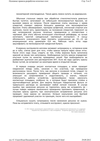 Основные правила разработки печатных плат                                                        Стр. 5 из 5




        миниатюрной электродрелью. Такую дрель можно купить на радиорынке.

        Обычные стальные сверла при обработке стеклотекстолита довольно
    быстро тупятся; затачивают их небольшим мелкозернистым бруском, не
    вынимая сверла из патрона. После сверления платы заусенцы с краев
    отверстий снимают сверлом большего диаметра или мелкозернистым
    бруском. Плату обезжиривают, протерев салфеткой, смоченной спиртом или
    ацетоном, после чего, ориентируясь на положение отверстий, переносят на
    нее нитрокраской рисунок печатных проводников в соответствии с
    чертежом. Для этого обычно используют стеклянный рейсфедер, но лучше
    изготовить простой самодельный чертежный инструмент. К концу
    обломанного ученического пера припаять укороченную до 10...15 мм
    инъекционную иглу диаметром 0,8 мм. Рабочую часть иглы надо
    зашлифовать на мелкозернистой наждачной бумаге.

       В воронку инструмента каплями заливают нитрокраску и, осторожно взяв
    ее в губы, слегка дуют для того, чтобы краска прошла через канал иглы.
    После этого надо лишь следить за тем, чтобы воронка была наполнена
    краской не менее чем наполовину. Необходимую густоту краски определяют
    опытным путем по качеству проводимых линий. При необходимости ее
    разбавляют ацетоном или растворителем 647. Если же надо сделать краску
    более густой, ее оставляют на некоторое время в открытой посуде.

        В первую очередь рисуют контактные площадки, а затем проводят
    соединения между ними, начиная с тех участков, где проводники
    расположены тесно. После того, как рисунок в основном готов, следует по
    возможности расширить проводники общего провода и питания, что
    уменьшит их сопротивление и индуктивность, а значит, повысит
    стабильность  работы   устройства.   Целесообразно     также   увеличить
    контактные площадки, особенно те, к которым будут припаяны стойки и
    крупногабаритные детали. Для защиты больших поверхностей фольги от
    травильного раствора их заклеивают любой липкой пленкой. В случае
    ошибки при нанесении рисунка не торопитесь сразу же исправлять ее -
    лучше поверх неверно нанесенного проводника проложить правильный, а
    лишнюю краску удалить при окончательном исправлении рисунка (его
    проводят, пока краска не засохла). Острым скальпелем или бритвой
    прорезают удаляемый участок по границам, после чего его выскребают.

       Специально сушить нитрокраску после нанесения рисунка не нужно.
    Пока вы исправляете плату, отмываете инструмент, краска просохнет.


                 © 2011 Школа начинающего радиолюбителя с учетом современной электроники (2-е издание)
                          Раразботчик программного и веб-интерфейса - Владимир Дригалкин aka LENIN INC.
                                                                                  Все права защищены.




res://C:UsersИльяDocuments145_radiobook2nd.exe/page25.html                                   29.09.2012
 