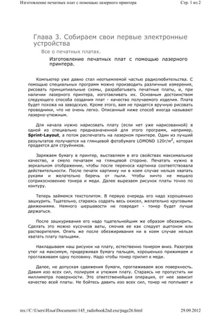 Изготовление печатных плат с помощью лазерного принтера               Стр. 1 из 2




      Глава 3. Собираем свои первые электронные
      устройства
          Все о печатных платах.
              Изготовление печатных плат с помощью лазерного
              принтера.


       Компьютер уже давно стал неотъемлемой частью радиолюбительства. С
    помощью специальных программ можно производить различные измерения,
    рисовать принципиальные схемы, разрабатывать печатные платы, и, при
    наличии лазерного принтера, изготавливать их. Основным достоинством
    следующего способа создания плат - качество получаемого изделия. Плата
    будет похожа на заводскую. Кроме этого, вам не придется вручную рисовать
    проводники, что не очень легко. Описанный ниже способ иногда называют
    лазерно-утюжным.

       Для начала нужно нарисовать плату (если нет уже нарисованной) в
    одной из специально предназначенной для этого программ, например,
    Sprint-Layout, а потом распечатать на лазерном принтере. Один из лучший
    результатов получается на глянцевой фотобумаге LOMOND 120г/м2, которая
    продается для струйников.

       Заряжаем бумагу в принтер, выставляем в его свойствах максимальное
    качество, и смело печатаем на глянцевой стороне. Печатать нужно в
    зеркальном отображении, чтобы после переноса картинка соответствовала
    действительности. После печати картинку ни в коем случае нельзя хватать
    руками и желательно беречь от пыли. Чтобы ничто не мешало
    соприкосновению тонера и меди. Далее вырезаем рисунок платы точно по
    контуру.

       Теперь займемся текстолитом. В первую очередь его надо хорошенько
    зашкурить. Тщательно, стараясь содрать весь окисел, желательно круговыми
    движениями. Немного шершавости не повредит - тонер будет лучше
    держаться.

       После зашкуривания его надо тщательнейшим же образом обезжирить.
    Сделать это можно кусочков ваты, смочив ее как следует ацетоном или
    растворителем. Опять же после обезжиривания ни в коем случае нельзя
    хватать плату пальцами.

       Накладываем наш рисунок на плату, естественно тонером вниз. Разогрев
    утюг на максимум, придерживая бумагу пальцем, хорошенько прижимаем и
    проглаживаем одну половину. Надо чтобы тонер прилип к меди.

       Далее, не допуская сдвижения бумаги, проглаживаем всю поверхность.
    Давим изо всех сил, полируем и утюжим плату. Стараясь не пропустить ни
    миллиметра поверхности. Это ответственейшая операция, от нее зависит
    качество всей платы. Не бойтесь давить изо всех сил, тонер не поплывет и




res://C:UsersИльяDocuments145_radiobook2nd.exe/page26.html        29.09.2012
 