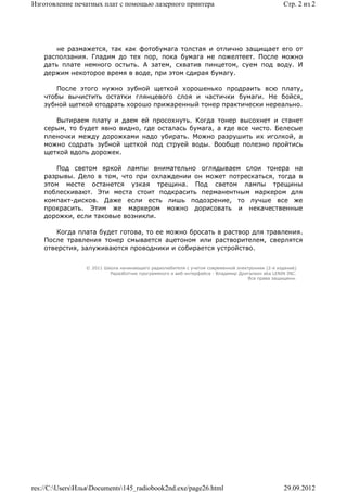 Изготовление печатных плат с помощью лазерного принтера                                          Стр. 2 из 2




        не размажется, так как фотобумага толстая и отлично защищает его от
    расползания. Гладим до тех пор, пока бумага не пожелтеет. После можно
    дать плате немного остыть. А затем, схватив пинцетом, суем под воду. И
    держим некоторое время в воде, при этом сдирая бумагу.

       После этого нужно зубной щеткой хорошенько продраить всю плату,
    чтобы вычистить остатки глянцевого слоя и частички бумаги. Не бойся,
    зубной щеткой отодрать хорошо прижаренный тонер практически нереально.

       Вытираем плату и даем ей просохнуть. Когда тонер высохнет и станет
    серым, то будет явно видно, где осталась бумага, а где все чисто. Белесые
    пленочки между дорожками надо убирать. Можно разрушить их иголкой, а
    можно содрать зубной щеткой под струей воды. Вообще полезно пройтись
    щеткой вдоль дорожек.

        Под светом яркой лампы внимательно оглядываем слои тонера на
    разрывы. Дело в том, что при охлаждении он может потрескаться, тогда в
    этом месте останется узкая трещина. Под светом лампы трещины
    поблескивают. Эти места стоит подкрасить перманентным маркером для
    компакт-дисков. Даже если есть лишь подозрение, то лучше все же
    прокрасить. Этим же маркером можно дорисовать и некачественные
    дорожки, если таковые возникли.

        Когда плата будет готова, то ее можно бросать в раствор для травления.
    После травления тонер смывается ацетоном или растворителем, сверлятся
    отверстия, залуживаются проводники и собирается устройство.


                 © 2011 Школа начинающего радиолюбителя с учетом современной электроники (2-е издание)
                          Раразботчик программного и веб-интерфейса - Владимир Дригалкин aka LENIN INC.
                                                                                  Все права защищены.




res://C:UsersИльяDocuments145_radiobook2nd.exe/page26.html                                   29.09.2012
 