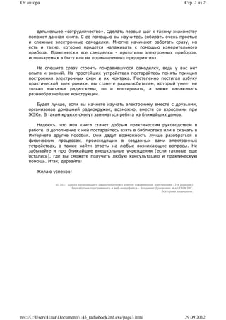 От автора                                                                                        Стр. 2 из 2




        дальнейшее «сотрудничество». Сделать первый шаг к такому знакомству
    поможет данная книга. С ее помощью вы научитесь собирать очень простые
    и сложные электронные самоделки. Многие начинают работать сразу, но
    есть и такие, которые придется налаживать с помощью измерительного
    прибора. Практически все самоделки - прототипы электронных приборов,
    используемых в быту или на промышленных предприятиях.

       Не спешите сразу строить понравившуюся самоделку, ведь у вас нет
    опыта и знаний. На простейших устройствах постарайтесь понять принцип
    построения электронных схем и их монтажа. Постепенно постигая азбуку
    практической электроники, вы станете радиолюбителем, который умеет не
    только «читать» радиосхемы, но и монтировать, а также налаживать
    разнообразнейшие конструкции.

        Будет лучше, если вы начнете изучать электронику вместе с друзьями,
    организовав домашний радиокружок, возможно, вместе со взрослыми при
    ЖЭКе. В таком кружке смогут заниматься ребята из ближайших домов.

        Надеюсь, что моя книга станет добрым практическим руководством в
    работе. В дополнение к ней постарайтесь взять в библиотеке или в скачать в
    Интернете другие пособия. Они дадут возможность лучше разобраться в
    физических процессах, происходящих в созданных вами электронных
    устройствах, а также найти ответы на любые возникающие вопросы. Не
    забывайте и про ближайшие внешкольные учреждения (если таковые еще
    остались), где вы сможете получить любую консультацию и практическую
    помощь. Итак, дерзайте!

        Желаю успехов!


                 © 2011 Школа начинающего радиолюбителя с учетом современной электроники (2-е издание)
                          Раразботчик программного и веб-интерфейса - Владимир Дригалкин aka LENIN INC.
                                                                                  Все права защищены.




res://C:UsersИльяDocuments145_radiobook2nd.exe/page3.html                                    29.09.2012
 