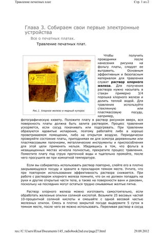 Травление печатных плат                                                 Стр. 1 из 2




      Глава 3. Собираем свои первые электронные
      устройства
          Все о печатных платах.
              Травление печатных плат.


                                                      Чтобы          получить
                                                  проводники             после
                                                  нанесения     рисунка     на
                                                  фольгу платы, следует ее
                                                  вытравить.        Основным
                                                  эффективным и безопасным
                                                  материалом для травления
                                                  служит раствор хлорного
                                                  железа.    Для    получения
                                                  раствора нужно насыпать в
                                                  стакан     примерно      3/4
                                                  порошка хлорного железа и
                                                  долить теплой водой. Для
                                                  травления       используйте
                                                  стеклянную               или
           Рис.1. Хлорное железо и медный купорос
                                                  пластмассовую        посуду,
                                                  например,
    фотографическую кювету. Положите плату в раствор рисунком вверх, вся
    поверхность платы должна быть залита раствором. Процесс травления
    ускоряется, если сосуд покачивать или подогревать. При травлении
    образуются ядовитые испарения, поэтому работайте либо в хорошо
    проветриваемом помещении, либо на открытом воздухе. Периодически
    проверяйте состояние платы, приподнимая ее для осмотра деревянными или
    пластмассовыми палочками, металлические инструменты и приспособления
    для этой цели применять нельзя. Убедившись в том, что фольга в
    незащищенных местах исчезла полностью, прекратите процесс травления.
    Поместите плату под струю проточной воды и тщательно промойте, после
    чего просушите ее при комнатной температуре.

       Если вы собираетесь использовать раствор повторно, слейте его в плотно
    закрывающуюся посуду и храните в прохладном темном месте. Учтите, что
    при повторном использовании эффективность раствора снижается. При
    работе с раствором хлорного железа помните, что он не должен попадать на
    руки и другие открытые части тела, а также на поверхности ванн и раковин,
    поскольку на последних могут остаться трудно смываемые желтые пятна.

       Раствор хлорного железа можно изготовить самостоятельно, если
    обработать железные опилки соляной кислотой. Возьмите 25 весовых частей
    10-процентной соляной кислоты и смешайте с одной весовой частью
    железных опилок. Смесь в плотно закрытой посуде выдержите 5 суток в
    темном месте, после чего ее можно использовать. Переливая раствор в сосуд




res://C:UsersИльяDocuments145_radiobook2nd.exe/page27.html          29.09.2012
 