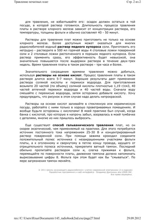 Травление печатных плат                                                                          Стр. 2 из 2




       для травления, не взбалтывайте его: осадок должен остаться в той
    посуде, в которой раствор готовился. Длительность процесса травления
    платы в растворе хлорного железа зависит от концентрации раствора, его
    температуры, толщины фольги и обычно составляет 40 - 50 минут.

       Растворы для травления плат можно приготовить не только на основе
    хлорного железа. Более доступным может оказаться для многих
    радиолюбителей водный раствор медного купороса соли. Приготовить его
    нетрудно - растворите в 500 мл горячей воды 4 столовые ложки поваренной
    соли и 2 столовые ложки растолченного в порошок медного купороса. Если
    раствор применять сразу, его эффективность будет невысокой, она
    значительно повышается после выдержки раствора в течение двух-трех
    недель. Время травления платы в таком растворе - три часа и более.

        Значительного сокращения времени травления можно добиться,
    используя растворы на основе кислот. Процесс травления платы в таком
    растворе длится всего 5-7 минут. Хорошие результаты дает применение
    раствора соляной кислоты и перикиси водорода. Для приготовления
    возьмите 20 частей (по объему) соляной кислоты плотностью 1,19 г/cм3, 40
    частей аптечной перекиси водорода и 40 частей воды. Сначала воду
    смешайте с перекисью водорода, затем осторожно добавьте кислоту. Хочу
    предупредить, что рисунок в этом случае надо делать нитрокраской.

        Растворы на основе кислот заливайте в стеклянную или керамическую
    посуду, работайте с ними только в хорошо проветриваемых помещениях. И
    вообще будьте осторожны с кислотами! В моей практике был случай, когда
    банка с кислотой, про которую я напрочь забыл, взорвалась в моей тумбачке
    с деталями, многие из них пришлось выбросить.

        Еще существует способ гальванического травления плат, но он
    скорее экзотический, чем применяемый на практике. Для этого потребуется
    источник постоянного тока напряжением 25-30 В и концентрированный
    раствор поваренной соли. При помощи зажима крокодил соедините
    положительный полюс источника с незакрашенными участками фольги
    платы, а к оголенному и свернутому в петлю концу провода, идущего от
    отрицательного полюса источника, прикрепите ватный тампон. Последний
    обильно пропитайте раствором соли и, слегка прижимая к фольге,
    перемещайте по поверхности платы, движение тампона должно напоминать
    вырисовывание цифры 8. Фольга при этом будет как бы "смываться". По
    мере загрязнения тампон меняйте.


                 © 2011 Школа начинающего радиолюбителя с учетом современной электроники (2-е издание)
                          Раразботчик программного и веб-интерфейса - Владимир Дригалкин aka LENIN INC.
                                                                                  Все права защищены.




res://C:UsersИльяDocuments145_radiobook2nd.exe/page27.html                                   29.09.2012
 