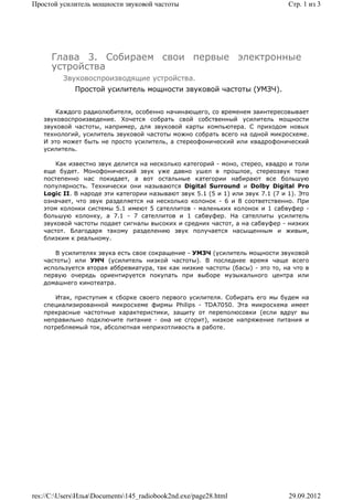 Простой усилитель мощности звуковой частоты                                     Стр. 1 из 3




      Глава 3. Собираем свои первые электронные
      устройства
         Звуковоспроизводящие устройства.
             Простой усилитель мощности звуковой частоты (УМЗЧ).


       Каждого радиолюбителя, особенно начинающего, со временем заинтересовывает
   звуковоспроизведение. Хочется собрать свой собственный усилитель мощности
   звуковой частоты, например, для звуковой карты компьютера. С приходом новых
   технологий, усилитель звуковой частоты можно собрать всего на одной микросхеме.
   И это может быть не просто усилитель, а стереофонический или квадрофонический
   усилитель.

       Как известно звук делится на несколько категорий - моно, стерео, квадро и толи
   еще будет. Монофонический звук уже давно ушел в прошлое, стереозвук тоже
   постепенно нас покидает, а вот остальные категории набирают все большую
   популярность. Технически они называются Digital Surround и Dolby Digital Pro
   Logic II. В народе эти категории называют звук 5.1 (5 и 1) или звук 7.1 (7 и 1). Это
   означает, что звук разделяется на несколько колонок - 6 и 8 соответственно. При
   этом колонки системы 5.1 имеют 5 сателлитов - маленьких колонок и 1 сабвуфер -
   большую колонку, а 7.1 - 7 сателлитов и 1 сабвуфер. На сателлиты усилитель
   звуковой частоты подает сигналы высоких и средних частот, а на сабвуфер - низких
   частот. Благодаря такому разделению звук получается насыщенным и живым,
   близким к реальному.

       В усилителях звука есть свое сокращение - УМЗЧ (усилитель мощности звуковой
   частоты) или УНЧ (усилитель низкой частоты). В последнее время чаще всего
   используется вторая аббревиатура, так как низкие частоты (басы) - это то, на что в
   первую очередь ориентируется покупать при выборе музыкального центра или
   домашнего кинотеатра.

      Итак, приступим к сборке своего первого усилителя. Собирать его мы будем на
   специализированной микросхеме фирмы Philips - TDA7050. Эта микросхема имеет
   прекрасные частотные характеристики, защиту от переполюсовки (если вдруг вы
   неправильно подключите питание - она не сгорит), низкое напряжение питания и
   потребляемый ток, абсолютная неприхотливость в работе.




res://C:UsersИльяDocuments145_radiobook2nd.exe/page28.html                  29.09.2012
 