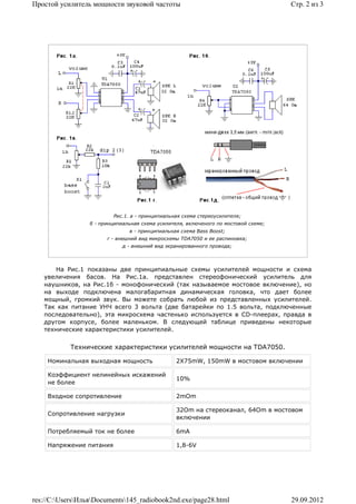 Простой усилитель мощности звуковой частоты                                           Стр. 2 из 3




                          Рис.1. a - принципиальная схема стереоусилителя;
                  б - принципиальная схема усилителя, включеного по мостовой схеме;
                                в - принципиальная схема Bass Boost;
                        г - внешний вид микросхемы TDA7050 и ее распиновка;
                              д - внешний вид экранированного провода;




       На Рис.1 показаны две принципиальные схемы усилителей мощности и схема
   увеличения басов. На Рис.1а. представлен стереофонический усилитель для
   наушников, на Рис.1б - монофонический (так называемое мостовое включение), но
   на выходе подключена малогабаритная динамическая головка, что дает более
   мощный, громкий звук. Вы можете собрать любой из представленных усилителей.
   Так как питание УНЧ всего 3 вольта (две батарейки по 1.5 вольта, подключенные
   последовательно), эта микросхема частенько используется в CD-плеерах, правда в
   другом корпусе, более маленьком. В следующей таблице приведены некоторые
   технические характеристики усилителей.


            Технические характеристики усилителей мощности на TDA7050.

    Номинальная выходная мощность                 2Х75mW, 150mW в мостовом включении

    Коэффициент нелинейных искажений
                                                  10%
    не более

    Входное сопротивление                         2mOm

                                                  32Om на стереоканал, 64Om в мостовом
    Сопротивление нагрузки
                                                  включении

    Потребляемый ток не более                     6mA

    Напряжение питания                            1,8-6V




res://C:UsersИльяDocuments145_radiobook2nd.exe/page28.html                        29.09.2012
 