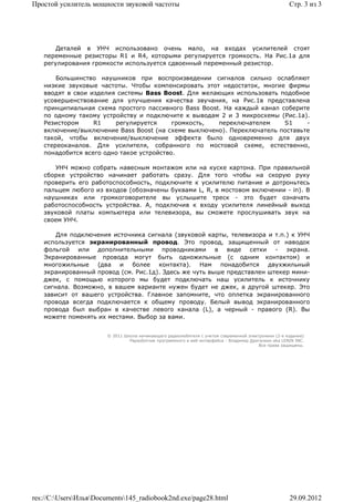 Простой усилитель мощности звуковой частоты                                                           Стр. 3 из 3




       Деталей в УНЧ использовано очень мало, на входах усилителей стоят
   переменные резисторы R1 и R4, которыми регулируется громкость. На Рис.1а для
   регулирования громкости используется сдвоенный переменный резистор.

       Большинство наушников при воспроизведении сигналов сильно ослабляют
   низкие звуковые частоты. Чтобы компенсировать этот недостаток, многие фирмы
   вводят в свои изделия системы Bass Boost. Для желающих использовать подобное
   усовершенствование для улучшения качества звучания, на Рис.1в представлена
   принципиальная схема простого пассивного Bass Boost. На каждый канал соберите
   по одному такому устройству и подключите к выводам 2 и 3 микросхемы (Рис.1а).
   Резистором     R1    регулируется      громкость,  переключателем     S1    -
   включение/выключение Bass Boost (на схеме выключено). Переключатель поставьте
   такой, чтобы включение/выключение эффекта было одновременно для двух
   стереоканалов. Для усилителя, собранного по мостовой схеме, естественно,
   понадобится всего одно такое устройство.

       УНЧ можно собрать навесным монтажом или на куске картона. При правильной
   сборке устройство начинает работать сразу. Для того чтобы на скорую руку
   проверить его работоспособность, подключите к усилителю питание и дотроньтесь
   пальцем любого из входов (обозначены буквами L, R, в мостовом включении - in). В
   наушниках или громкоговорителе вы услышите треск - это будет означать
   работоспособность устройства. А, подключив к входу усилителя линейный выход
   звуковой платы компьютера или телевизора, вы сможете прослушивать звук на
   своем УНЧ.

       Для подключения источника сигнала (звуковой карты, телевизора и т.п.) к УНЧ
   используется экранированный провод. Это провод, защищенный от наводок
   фольгой или дополнительными проводниками в виде сетки - экрана.
   Экранированные провода могут быть одножильные (с одним контактом) и
   многожильные    (два и    более контакта). Нам понадобится двухжильный
   экранированный провод (см. Рис.1д). Здесь же чуть выше представлен штекер мини-
   джек, с помощью которого мы будет подключать наш усилитель к источнику
   сигнала. Возможно, в вашем варианте нужен будет не джек, а другой штекер. Это
   зависит от вашего устройства. Главное запомните, что оплетка экранированного
   провода всегда подключается к общему проводу. Белый вывод экранированного
   провода был выбран в качестве левого канала (L), а черный - правого (R). Вы
   можете поменять их местами. Выбор за вами.


                       © 2011 Школа начинающего радиолюбителя с учетом современной электроники (2-е издание)
                                Раразботчик программного и веб-интерфейса - Владимир Дригалкин aka LENIN INC.
                                                                                        Все права защищены.




res://C:UsersИльяDocuments145_radiobook2nd.exe/page28.html                                        29.09.2012
 