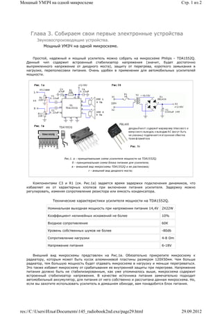 Мощный УМЗЧ на одной микросхеме                                                                   Стр. 1 из 2




     Глава 3. Собираем свои первые электронные устройства
        Звуковоспроизводящие устройства.
            Мощный УМЗЧ на одной микросхеме.


      Простой, надежный и мощный усилитель можно собрать на микросхеме Philips - TDA1552Q.
   Данный чип содержит встроенный стабилизатор напряжения (значит, будет достаточно
   выпрямленного напряжение от диодного моста), защиту от перегрева, короткого замыкания в
   нагрузке, переполюсовки питания. Очень удобен в применении для автомобильных усилителей
   мощности.




                       Рис.1. a - принципиальная схема усилителя мощности на TDA1552Q;
                            б - принципиальная схема блока питания для усилителя;
                            в - внешний вид микросхемы TDA1552Q и ее распиновка;
                                       г - внешний вид диодного моста;



       Компонентами C3 и R1 (см. Рис.1а) задается время задержки подключения динамиков, что
   избавляет их от характерных хлопков при включении питания усилителя. Задержку можно
   регулировать, изменяя сопротивление резистора или емкость конденсатора.

                 Технические характеристики усилителя мощности на TDA1552Q.

              Номинальная выходная мощность при напряжении питания 14,4V                 2Х22W

              Коэффициент нелинейных искажений не более                                  10%

              Входное сопротивление                                                      60К

              Уровень собственных шумов не более                                         -80db

              Сопротивление нагрузки                                                     4-8 Om

              Напряжение питания                                                         6-18V


       Внешний вид микросхемы представлен на Рис.1в. Обязательно прикрепите микросхему к
   радиатору, которым может быть кусок алюминиевой пластины размером 120Х50мм. Чем больше
   радиатор, тем большую мощность будет отдавать микросхема в нагрузку и меньше перегреваться.
   Это также избавит микросхему от срабатывания ее внутренней защиты при перегреве. Напряжение
   питания должно быть не стабилизированным, как уже упоминалось выше, микросхема содержит
   встроенный стабилизатор напряжения. В качестве источника питания замечательно подходит
   автомобильный аккумулятор, для питания от него собственно и рассчитана данная микросхема. Но,
   если вы захотите использовать усилитель в домашнем обиходе, вам понадобится блок питания.




res://C:UsersИльяDocuments145_radiobook2nd.exe/page29.html                                    29.09.2012
 
