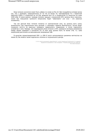 Мощный УМЗЧ на одной микросхеме                                                                                 Стр. 2 из 2




       Блок питания усилителя может быть собран по схеме на Рис.1б. Вам понадобится сетевая вилка
   (Х1, Х2) с проводом, предохранитель F1 на ток не более 1А, трансформатор T2 с первичной
   обмоткой 220В и с вторичной на 10-13В, диодный мост D1 и конденсатор C1 емкостью не ниже
   2200 мКф. И самое важное: провода питания, идущие к микросхеме УНЧ, должны быть скручены,
   иначе при повышении громкости микросхему будет "заваливать" (на слух - это ужасные
   искажения).

       Так как данный блок питания питается от электрической сети, вы должны быть очень
   внимательны при подключении всех деталей, и соблюдать правила безопасности. Лучше будет
   попросить кого-то из взрослых проверить правильность соединения, а потом подключить
   устройство к сети. Прежде, чем подсоединять блок питания к УНЧ, проверьте тестером напряжение
   между общим проводом и контактом Х3. В этой цепи должно быть не более 17В, т.к. сама
   микросхема рассчитана на максимальное напряжение 18В.

      В качестве громкоговорителей SPK L и SPK R могут использоваться динамики ваттностью не
   менее 20. Вы можете также подключить колонки от музыкального центра.


                                   © 2011 Школа начинающего радиолюбителя с учетом современной электроники (2-е издание)
                                            Раразботчик программного и веб-интерфейса - Владимир Дригалкин aka LENIN INC.
                                                                                                    Все права защищены.




res://C:UsersИльяDocuments145_radiobook2nd.exe/page29.html                                                  29.09.2012
 