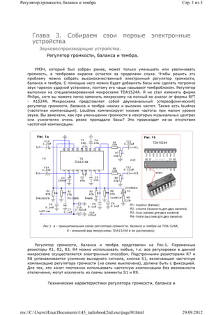 Регулятор громкости, баланса и тембра                                                            Стр. 1 из 3




      Глава 3. Собираем                        свои        первые            электронные
      устройства
         Звуковоспроизводящие устройства.
             Регулятор громкости, баланса и тембра.


        УМЗЧ, который был собран ранее, может только уменьшать или увеличивать
   громкость, а тембровая окраска остается за пределами слуха. Чтобы решить эту
   проблему можно собрать высококачественный электронный регулятор громкости,
   баланса и тембра. С помощью него можно будет добавлять басы или сделать погромче
   звук тарелок ударной установки, поэтому его чаще называют темброблоком. Регулятор
   выполнен на специализированной микросхеме TDA1524A. Я не стал изменять фирме
   Philips, хотя вы можете легко заменить микросхему на полный ее аналог от фирмы RFT
   - А1524А. Микросхема представляет собой двухканальный (стереофонический)
   регулятор громкости, баланса и тембра низких и высоких частот. Также есть loudnes
   (частотная компенсация). Loudnes компенсирует низкие частоты при малом уровне
   звука. Вы замечали, как при уменьшении громкости в некоторых музыкальных центрах
   или усилителях очень резко пропадали басы? Это происходит из-за отсутствия
   частотной компенсации.




           Рис.1. a - принципиальная схема регулятора громкости, баланса и тембра на TDA1524A;
                         б - внешний вид микросхемы TDA1524A и ее распиновка;




       Регулятор громкости, баланса и тембра представлен на Рис.1. Переменные
   резисторы R1, R2, R3, R4 можно использовать любые, т.к. все регулировки в данной
   микросхеме осуществляется электронным способом. Подстрочными резисторами R7 и
   R8 устанавливается усиление выходного сигнала, кнопка S1, включающая частотную
   компенсацию регулятора громкости (на схеме выключена), должна быть с фиксацией.
   Для тех, кто хочет постоянно использовать частотную компенсацию без возможности
   отключения, могут исключить из схемы элементы S1 и R9.


             Технические характеристики регулятора громкости, баланса и




res://C:UsersИльяDocuments145_radiobook2nd.exe/page30.html                                   29.09.2012
 