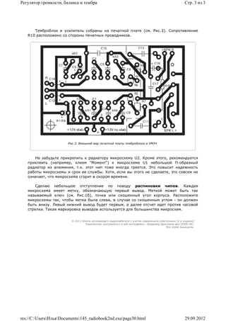Регулятор громкости, баланса и тембра                                                                   Стр. 3 из 3




      Темброблок и усилитель собраны на печатной плате (см. Рис.3). Сопротивление
   R10 расположено со стороны печатных проводников.




                       Рис.3. Внешний вид печатной платы темброблока и УМЗЧ




      Не забудьте прикрепить к радиатору микросхему U2. Кроме этого, рекомендуется
   приклеить (например, клеем "Момент") к микросхеме U1 небольшой П-образный
   радиатор из алюминия, т.к. этот чип тоже иногда греется. Это повысит надежность
   работы микросхемы и срок ее службы. Хотя, если вы этого не сделаете, это совсем не
   означает, что микросхема сгорит в скором времени.

       Сделаю небольшое отступление по поводу распиновки чипов. Каждая
   микросхема имеет метку, обозначающую первый вывод. Меткой может быть так
   называемый ключ (см. Рис.1б), точка или скошенный угол корпуса. Расположите
   микросхемы так, чтобы метка была слева, в случае со скошенным углом - он должен
   быть внизу. Левый нижний вывод будет первым, а далее отсчет идет против часовой
   стрелки. Такая маркировка выводов используется для большинства микросхем.


                         © 2011 Школа начинающего радиолюбителя с учетом современной электроники (2-е издание)
                                  Раразботчик программного и веб-интерфейса - Владимир Дригалкин aka LENIN INC.
                                                                                           Все права защищены.




res://C:UsersИльяDocuments145_radiobook2nd.exe/page30.html                                          29.09.2012
 