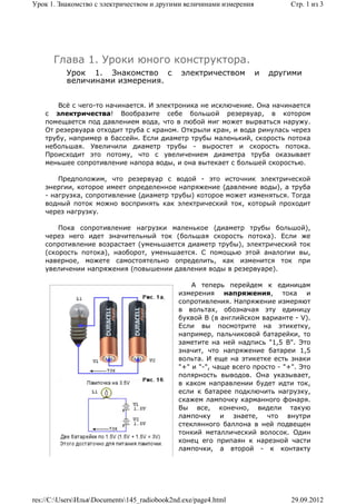 Урок 1. Знакомство с электричеством и другими величинами измерения             Стр. 1 из 3




      Глава 1. Уроки юного конструктора.
          Урок 1. Знакомство с                электричеством         и   другими
          величинами измерения.


        Всё с чего-то начинается. И электроника не исключение. Она начинается
    с электричества! Вообразите себе большой резервуар, в котором
    помещается под давлением вода, что в любой миг может вырваться наружу.
    От резервуара отходит труба с краном. Открыли кран, и вода ринулась через
    трубу, например в бассейн. Если диаметр трубы маленький, скорость потока
    небольшая. Увеличили диаметр трубы - выростет и скорость потока.
    Происходит это потому, что с увеличением диаметра труба оказывает
    меньшее сопротивление напора воды, и она вытекает с большей скоростью.

        Предположим, что резервуар с водой - это источник электрической
    энергии, которое имеет определенное напряжение (давление воды), а труба
    - нагрузка, сопротивление (диаметр трубы) которое может изменяться. Тогда
    водный поток можно воспринять как электрический ток, который проходит
    через нагрузку.

        Пока сопротивление нагрузки маленькое (диаметр трубы большой),
    через него идет значительный ток (большая скорость потока). Если же
    сопротивление возрастает (уменьшается диаметр трубы), электрический ток
    (скорость потока), наоборот, уменьшается. С помощью этой аналогии вы,
    наверное, можете самостоятельно определить, как изменится ток при
    увеличении напряжения (повышении давления воды в резервуаре).

                                                  А теперь перейдем к единицам
                                              измерения напряжения, тока и
                                              сопротивления. Напряжение измеряют
                                              в вольтах, обозначая эту единицу
                                              буквой В (в английском варианте - V).
                                              Если вы посмотрите на этикетку,
                                              например, пальчиковой батарейки, то
                                              заметите на ней надпись "1,5 В". Это
                                              значит, что напряжение батареи 1,5
                                              вольта. И еще на этикетке есть знаки
                                              "+" и "-", чаще всего просто - "+". Это
                                              полярность выводов. Она указывает,
                                              в каком направлении будет идти ток,
                                              если к батарее подключить нагрузку,
                                              скажем лампочку карманного фонаря.
                                              Вы все, конечно, видели такую
                                              лампочку и знаете, что внутри
                                              стеклянного баллона в ней подвещен
                                              тонкий металлический волосок. Один
                                              конец его припаян к нарезной части
                                              лампочки, а второй - к контакту




res://C:UsersИльяDocuments145_radiobook2nd.exe/page4.html                  29.09.2012
 