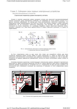 Стрелочный индикатор уровня выходного сигнала                                                      Стр. 1 из 2




    Глава 3. Собираем свои первые электронные устройства
       Звуковоспроизводящие устройства.
           Стрелочный индикатор уровня выходного сигнала.


      Сегодня в качестве индикатора уровня выходного сигнала для различной звуковоспроизводящей
  техники используют целые электронные устройства, что отображают не только уровень сигнала, но и
  другую полезную информацию. Но раньше для этого использовались стрелочные индикаторы, что
  представляли собой микроамперметр типа М476 или М4762. Хотя сделаю оговорку: сегодня некоторые
  разработчики так же используют стрелочные индикаторы, хотя выглядят они куда интереснее и
  отличаются не только подсветкой, но и дизайном. Раздобыть старый стрелочный индикатор сейчас,
  возможно, проблема. Но у меня была парочка М4762 от старого советского усилителя, и я решил их
  задействовать.




                     Рис.1 а - принципиальная схема одного из каналов индикатора уровня сигнала;
                                    б - внешний вид стрелочного индикатор М4762;



      На Рис.1 представлена схема на один канал. Для стерео нам понадобится собрать два таких
  устройства. Индикатор уровня сигнала собран на одном транзисторе T1, любом из серии KT315. Для
  увеличения чувствительности использована цепь удвоения напряжения на диодах D1 и D2 из серии Д9.
  Устройство не содержит дефицитных радиодеталей, поэтому вы можете использовать любые, схожие по
  параметрам.

      Установка показания индикатора, соответствующего номинальному уровню, проводится подстроечным
  резистором R2. Время интеграции индикатора 150-350 мс, а время обратного хода стрелки, определяемое
  временем разряда конденсатора С5, составляет 0,5-1,5 с. Конденсатор С4 один для двух устройств. Он
  используется для сглаживания пульсаций при включении. В принципе от этого конденсатора можно
  отказаться.




                          Рис.2. Печатная плата индикатора уровня сигнала для двух каналов.




res://C:UsersИльяDocuments145_radiobook2nd.exe/page32.html                                     29.09.2012
 
