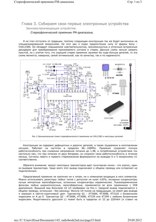 Стереофонический приемник FM-диапазона                                                                 Стр. 1 из 3




     Глава 3. Собираем свои первые электронные устройства
        Звуковоспроизводящие устройства.
            Стереофонический приемник FM-диапазона.


      Я не стал отступать от традиции, поэтому следующая конструкция так же будет выполнена на
   специализированной микросхеме. На этот раз я отдал предпочтение чипу от фирмы Sony -
   CXA1238S. Он обладает повышенной чувствительностью, экономичностью и отличным встроенным
   декодером для преобразования принимаемого сигнала в стерео. Данную схему нельзя назвать
   простой, но с учетом того, что хороший стерео приемник занимал бы куда больше деталей, то эта
   схема является, наверное, самой оптимальной, как по качеству, так и по надежности.




             Рис.1 Принципиальная схема стереофонического приемника на CXA1238S и некоторых деталей.



       Конструкция не содержит дефицитных и дорогих деталей, а также трудоемких в изготовлении
   катушек. Работает на частотах в пределах 88...108Mhz. Приемник сохраняет полную
   работоспособность при снижении напряжения питания до 1,9В, а потребляемый устройством ток
   настолько мал, что при питании от двух батареек, он сохранит свою работоспособность в течение
   месяца. Сигналы левого и правого стереоканалов формируются на выводах 6 и 5 микросхемы U1
   соответственно.

       Обратите внимание: вокруг некоторых транзисторов идет пунктирная линия - это корпус, один
   из выводов транзистора. Чаще всего этот вывод подключают к общему проводу или оставляют не
   подключенным.

      Предлагаемый приемник не критичен ни к типам, ни к номиналам входящих в него элементов.
   Можно использовать резисторы любых типов с допуском не хуже ±20%, оксидные конденсаторы
   лучше импортные малогабаритные, остальные конденсаторы керамические. Пьезокерамические
   фильтры любые широкополосные, малогабаритные, применяются во всех приемниках с УКВ
   диапазоном. Внешний вид Фильтров U2 U3 изображен на Рис.1. Средний вывод подключается к
   общему проводу, остальные - без разницы. Фильтр U4 похож на предыдущие, но имеет два вывода
   и окрашен в светло-коричневый цвет. Транзистор Q1 - КТ368А, КТ368Б, КТ3102 с буквенными
   индексами от А до Е. Транзистор Q2 - КТ368А, КТ368Б, КТ339 или КТ399 с любыми буквенными
   индексами. Индуктивность дросселя L1 может быть в пределах от 22 до 220mkH (я ставил на




res://C:UsersИльяDocuments145_radiobook2nd.exe/page33.html                                         29.09.2012
 