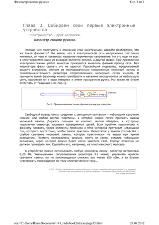 Фазометр своими руками                                                                                 Стр. 1 из 1




      Глава 3. Собираем свои первые электронные
      устройства
         Электричество - друг человека.
             Фазометр своими руками.


       Прежде чем приступать к описанию этой конструкции, давайте разберемся, что
   же такое фазометр? Мы знаем, что в электрической сети напряжение постоянно
   меняется, от чего и появилось название переменное напряжение. Но это еще не все:
   в электророзетке один из выводов является землей, а другой фазой. При проведении
   электромонтажных работ зачастую приходится выявлять фазный провод сети. Без
   индикатора фазы сделать это не удастся. Простейший индикатор, предлагаемый
   вашему вниманию, состоит из последовательно соединенных неоновой лампы и
   токоограничительного резистора сопротивлением несколько сотен килоом. В
   принципе такой фазометр можно приобрести в магазине инструментов за небольшую
   цену, оформлен он в виде отвертки и имеет прозрачную ручку. Мы также не будем
   отступать от традиций (см. Рис.1).




                      Рис.1. Принципиальная схема фазометра внутри отвертки.



       Свободный вывод лампы соединен с сенсорным контактом - небольшим кусочком
   медной или любой другой пластины, к которой можно легко припаять вывод
   неоновой лампы. Держась пальцем за контакт, жалом отвертки, к которому
   подключен резистор, касаются проверяемых цепей. Если пробник подключают к
   фазному проводу, через элементы пробника и тело человека протекает небольшой
   ток, которого достаточно, чтобы лампа зажглась. Недостаток у такого устройства -
   слабое свечение неоновой лампы, которое практически не видно при ярком
   освещении. Поэтому постарайтесь закрыть лампу от света, оставив небольшое
   окошечко, через которое можно будет легко заметить свет. Корпус отвертки не
   должен проводить ток. Сделайте его, например, из пластмассового маркера.

       В устройстве можно использовать любую неоновую лампу, резистор ваттностью
   0,25 Вт. Уменьшением сопротивления резистора R1 можно увеличить яркость
   свечения лампы, но не рекомендуется снижать его менее 150 кОм, а то будете
   чувствовать прохождения по телу электрического тока...


                        © 2011 Школа начинающего радиолюбителя с учетом современной электроники (2-е издание)
                                 Раразботчик программного и веб-интерфейса - Владимир Дригалкин aka LENIN INC.
                                                                                          Все права защищены.




res://C:UsersИльяDocuments145_radiobook2nd.exe/page35.html                                          29.09.2012
 