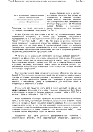 Урок 1. Знакомство с электричеством и другими величинами измерения          Стр. 2 из 3




                                                 внизу. Нарезная часть и контакт -
      Рис.1. а - Монтажная схема подключения это выводы лампочки. Как только их
             лампочки к батарее питания.     подключают к выводам батареи,
       б - Принципиальная схема подключения  через волосок лампочки начинает
             лампочки к батарее питания.     течь электрический ток. Направление
                                             его будет определено - от плюсового
                                             вывода    батареи    к   минусовому.
    Поскольку ток течет постоянно в одном направлении, его называют
    постоянным, напряжение - постоянное (см. Рис.1).

        На Рис.1(а) показана монтажная, а на Рис.1(б) - принципиальная схема
    подключения     батарейки,  а   точнее   двух    батареек,  соединенных
    последовательно, т.к. нам нужно получить около 3В для питания лампочки.
    Расчет тут простой: 1,5В + 1,5В = 3В. Как видно из рисунка монтажная
    схема показывает соединение элементов, которые представлены такими,
    какими они есть на самом деле. В принципиальной схеме эти элементы
    (радиодетали, различные переключатели и т.п.) показываются условными
    графическими обозначениями (символами). Об этом я подробнее расскажу,
    когда мы будем знакомится с радиодеталями.

        "А почему же не указывают полярности на гнездах сетевой розетки?" -
    спросите вы. Дело в том, что сетевое напряжение переменное. Это значит,
    что в одном гнезде розетки напряжения плюс, в другом - минус, и наоборот.
    Такое изменение полярности происходит 100 раз за секунду. При включении
    в розетку, например, настольной лампы через ее волосок потечет ток,
    направление которого будет изменяться столько же раз за секунду, сколько
    и полярность напряжения.

       Силу электрического тока измеряют в амперах, обозначая эту единицу
    буквой А. Тем не менее на практике такой ток встречаеться крайне редко,
    поэтому используют меньшую единицу - миллиампер - тысячную частицу
    ампера, которую обозначают буквами мА. Существует и другая меньшая
    единица - микроампер (мкА) и применяется для описания токов в
    микромощных электронных схемах.

        Очень часто вам придется иметь дело с такой единицой измерения как
    сопротивление. Измеряют его в омах (условное обозначение Ом). Кроме
    этой единицы, используют большие единицы: килоом (1 кОм = 1000 Ом) и
    мегоом (1 МОм = 1000 кОм = 1 000 000 Ом).

       Когда протекание тока через проводник вызывает появление магнитного
    поля, и в этом поле, окружающем проводник, накапливается энергия - то это
    величина измерения будет называтся индуктивностью. Основное свойство
    индуктивности состоит в том, что она оказывает сопротивление изменениям
    протекающего тока. Основная единица измерения индуктивности - генри. На
    практике используются такие единицы, как миллигенри (мГн) - одна
    тысячная генри и микрогенри - одна на миллион генри.

       Существует еще одна довольно распространенная величина -
    электрическая емкость. Она характеризует способность удерживать




res://C:UsersИльяDocuments145_radiobook2nd.exe/page4.html               29.09.2012
 