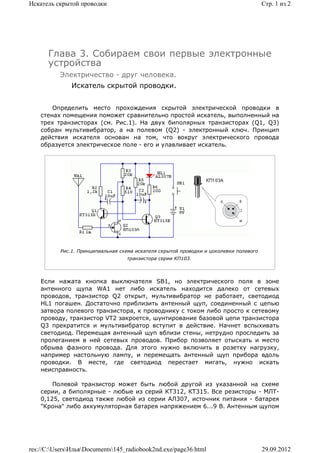 Искатель скрытой проводки                                                              Стр. 1 из 2




      Глава 3. Собираем свои первые электронные
      устройства
          Электричество - друг человека.
              Искатель скрытой проводки.


        Определить место прохождения скрытой электрической проводки в
    стенах помещения поможет сравнительно простой искатель, выполненный на
    трех транзисторах (см. Рис.1). На двух биполярных транзисторах (Q1, Q3)
    собран мультивибратор, а на полевом (Q2) - электронный ключ. Принцип
    действия искателя основан на том, что вокруг электрического провода
    образуется электрическое поле - его и улавливает искатель.




          Рис.1. Принципиальная схема искателя скрытой проводки и цоколевки полевого
                                  транзистора серии КП103.



    Если нажата кнопка выключателя SB1, но электрического поля в зоне
    антенного щупа WA1 нет либо искатель находится далеко от сетевых
    проводов, транзистор Q2 открыт, мультивибратор не работает, светодиод
    HL1 погашен. Достаточно приблизить антенный щуп, соединенный с цепью
    затвора полевого транзистора, к проводнику с током либо просто к сетевому
    проводу, транзистор VT2 закроется, шунтирование базовой цепи транзистора
    Q3 прекратится и мультивибратор вступит в действие. Начнет вспыхивать
    светодиод. Перемещая антенный щуп вблизи стены, нетрудно проследить за
    пролеганием в ней сетевых проводов. Прибор позволяет отыскать и место
    обрыва фазного провода. Для этого нужно включить в розетку нагрузку,
    например настольную лампу, и перемещать антенный щуп прибора вдоль
    проводки. В месте, где светодиод перестает мигать, нужно искать
    неисправность.

        Полевой транзистор может быть любой другой из указанной на схеме
    серии, а биполярные - любые из серий КТ312, КТ315. Все резисторы - МЛТ-
    0,125, светодиод также любой из серии АЛ307, источник питания - батарея
    "Крона" либо аккумуляторная батарея напряжением 6...9 В. Антенным щупом




res://C:UsersИльяDocuments145_radiobook2nd.exe/page36.html                         29.09.2012
 