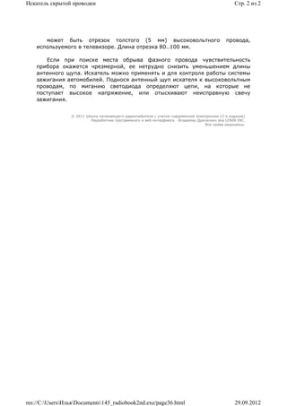 Искатель скрытой проводки                                                                        Стр. 2 из 2




       может быть отрезок толстого (5 мм) высоковольтного                                    провода,
    используемого в телевизоре. Длина отрезка 80..100 мм.

       Если при поиске места обрыва фазного провода чувствительность
    прибора окажется чрезмерной, ее нетрудно снизить уменьшением длины
    антенного щупа. Искатель можно применять и для контроля работы системы
    зажигания автомобилей. Поднося антенный щуп искателя к высоковольтным
    проводам, по миганию светодиода определяют цепи, на которые не
    поступает высокое напряжение, или отыскивают неисправную свечу
    зажигания.


                 © 2011 Школа начинающего радиолюбителя с учетом современной электроники (2-е издание)
                          Раразботчик программного и веб-интерфейса - Владимир Дригалкин aka LENIN INC.
                                                                                  Все права защищены.




res://C:UsersИльяDocuments145_radiobook2nd.exe/page36.html                                   29.09.2012
 