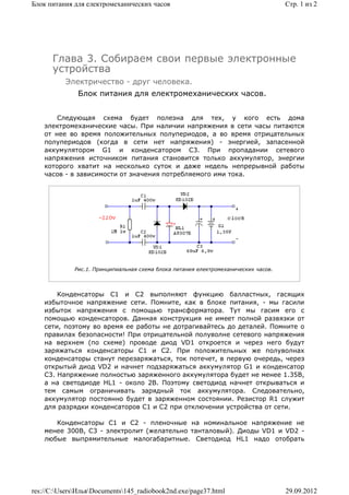 Блок питания для електромеханических часов                                          Стр. 1 из 2




      Глава 3. Собираем свои первые электронные
      устройства
          Электричество - друг человека.
              Блок питания для електромеханических часов.


        Следующая схема будет полезна для тех, у кого есть дома
    электромеханические часы. При наличии напряжения в сети часы питаются
    от нее во время положительных полупериодов, а во время отрицательных
    полупериодов (когда в сети нет напряжения) - энергией, запасенной
    аккумулятором G1 и конденсатором C3. При пропадании сетевого
    напряжения источником питания становится только аккумулятор, энергии
    которого хватит на несколько суток и даже недель непрерывной работы
    часов - в зависимости от значения потребляемого ими тока.




             Рис.1. Принципиальная схема блока питания електромеханических часов.



        Конденсаторы C1 и C2 выполняют функцию балластных, гасящих
    избыточное напряжение сети. Помните, как в блоке питания, - мы гасили
    избыток напряжения с помощью трансформатора. Тут мы гасим его с
    помощью конденсаторов. Данная конструкция не имеет полной развязки от
    сети, поэтому во время ее работы не дотрагивайтесь до деталей. Помните о
    правилах безопасности! При отрицательной полуволне сетевого напряжения
    на верхнем (по схеме) проводе диод VD1 откроется и через него будут
    заряжаться конденсаторы C1 и C2. При положительных же полуволнах
    конденсаторы станут перезаряжаться, ток потечет, в первую очередь, через
    открытый диод VD2 и начнет подзаряжаться аккумулятор G1 и конденсатор
    C3. Напряжение полностью заряженного аккумулятора будет не менее 1.35В,
    а на светодиоде HL1 - около 2В. Поэтому светодиод начнет открываться и
    тем самым ограничивать зарядный ток аккумулятора. Следовательно,
    аккумулятор постоянно будет в заряженном состоянии. Резистор R1 служит
    для разрядки конденсаторов C1 и C2 при отключении устройства от сети.

       Конденсаторы C1 и C2 - пленочные на номинальное напряжение не
    менее 300В, C3 - электролит (желательно танталовый). Диоды VD1 и VD2 -
    любые выпрямительные малогабаритные. Светодиод HL1 надо отобрать




res://C:UsersИльяDocuments145_radiobook2nd.exe/page37.html                      29.09.2012
 