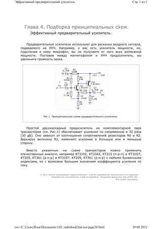 Эффективный предварительный усилитель                                                            Стр. 1 из 1




      Глава 4. Подборка принципиальных схем.
          Эффективный предварительный усилитель.


       Предварительные усилители используют для раскачки входного сигнала,
    подаваемого на УНЧ. Например, у вас есть усилитель мощности, но,
    подключая к нему микрофон, вы не получаете от него всех возможной
    мощности. Поставив между магнитофоном и УНЧ предусилитель, вы
    увеличите громкость звука.




                   Рис.1. Принципиальная схема предварительного усилителя.



        Простой двухкаскадный предусилитель на комплементарной паре
    транзисторов (см. Рис.1) обеспечивает усиление по напряжению в 32 раза
    (30 дБ). Оно зависит от соотношения сопротивлений резисторов R6 и R2.
    Варьируя величину R2, изменяют усиление в большую или в меньшую
    сторону.

        Вместо  указанных     на   схеме   транзисторов    можно  применить
    отечественные аналоги, например КТ3102, КТ3342, КТ315 (n-p-n) и КТ31О7,
    КТ209, КТ361 (p-n-p) и КТ3107. КТ209, КТ361 (р-п-р) с любыми буквенными
    индексами, но с возможно большим значением коэффициента усиления по
    току.


                 © 2011 Школа начинающего радиолюбителя с учетом современной электроники (2-е издание)
                          Раразботчик программного и веб-интерфейса - Владимир Дригалкин aka LENIN INC.
                                                                                  Все права защищены.




res://C:UsersИльяDocuments145_radiobook2nd.exe/page39.html                                   29.09.2012
 