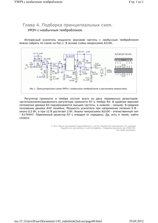 УМЗЧ с необычным темброблоком                                                                             Стр. 1 из 1




     Глава 4. Подборка принципиальных схем.
         УМЗЧ с необычным темброблоком.


      Интересный усилитель мощности звуковой частоты с необычным темброблоком
   можно собрать по схеме на Рис.1. В основе схемы микросхема А210К.




          Рис.1. Принципиальная схема УМЗЧ с необычным темброблоком и распиновка микросхемы.



       Регулятор громкости и тембра состоит всего из двух переменных резисторов:
   частотнокомпенсированного регулятора громкости R7 и тембра R4. В крайнем верхнем
   положении движка R4 подчеркиваются высшие частоты, в нижнем - низшие. В среднем
   положении движка АЧХ линейна; Мощность усилителя при напряжении питания 9 В -
   около 0,5 Вт, а при 12 В достигает 2 Вт. Аналог микросхемы А210К - отечественный чип
   - К174УН7. Переменный резистор R7 с отводом от середины. Да, есть и такие, найти
   сложно.


                           © 2011 Школа начинающего радиолюбителя с учетом современной электроники (2-е издание)
                                    Раразботчик программного и веб-интерфейса - Владимир Дригалкин aka LENIN INC.
                                                                                            Все права защищены.




res://C:UsersИльяDocuments145_radiobook2nd.exe/page40.html                                            29.09.2012
 