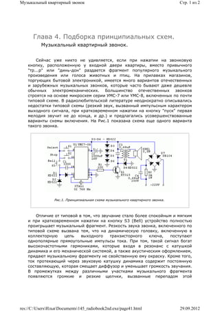 Музыкальный квартирный звонок                                                   Стр. 1 из 2




      Глава 4. Подборка принципиальных схем.
          Музыкальный квартирный звонок.


        Сейчас уже никто не удивляется, если при нажатии на звонковую
    кнопку, расположенную у входной двери квартиры, вместо привычного
    "тр...р" или "динь-дон" раздается фрагмент популярного музыкального
    произведения или голоса животных и птиц. На прилавках магазинов,
    торгующих бытовой электроникой, имеется много вариантов отечественных
    и зарубежных музыкальных звонков, которые часто бывают даже дешевле
    обычных электромеханических. Большинство отечественных звонков
    строятся на основе микросхем серии УМС-7 или YMC-8, включенных по почти
    типовой схеме. В радиолюбительской литературе неоднократно описывались
    недостатки типовой схемы (резкий звук, вызванный импульсным характером
    выходного сигнала, при кратковременном нажатии на кнопку "пуск" первая
    мелодия звучит не до конца, и др.) и предлагались усовершенствованные
    варианты схемы включения. На Рис.1 показана схема еще одного варианта
    такого звонка.




                 Рис.1. Принципиальная схема музыкального квартирного звонка.




        Отличие от типовой в том, что звучание стало более спокойным и мягким
    и при кратковременном нажатии на кнопку S3 (Bell) устройство полностью
    проигрьшает музыкальный фрагмент. Резкость звука звонка, включенного по
    типовой схеме вызвана тем, что на динамическую головку, включенную в
    коллекторную     цепь   выходного     транзисторного   ключа,   поступают
    однополярные прямоугольные импульсы тока. При том, такой сигнал богат
    высокочастотными гармониками, которые входя в резонанс с катушкой
    динамика и его механической системой, а также акустическим оформлением,
    придают музыкальному фрагменту не свойственную ему окраску. Кроме того,
    ток протекающий через звуковую катушку динамика содержит постоянную
    составляющую, которая смещает диффузор и уменьшает громкость звучания.
    В промежутках между различными участками музыкального фрагмента
    появляются громкие и резкие щелчки, вызванные перепадом этой




res://C:UsersИльяDocuments145_radiobook2nd.exe/page41.html                  29.09.2012
 