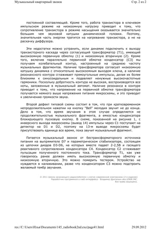 Музыкальный квартирный звонок                                                                    Стр. 2 из 2




       постоянной составляющей. Кроме того, работа транзистора в ключевом
    импульсном режиме на низкоомную нагрузку приводит к тому, что
    сопротивление транзистора в режиме насыщения оказывается значительно
    большим чем звуковой катушки динамической головки. Поэтому,
    значительная часть энергии тратится на нагревание транзистора, а не на
    раскачку диффузора.

        Эти недостатки можно устранить, если динамик подключить к выходу
    транзисторного каскада через согласующий трансформатор (Т1), имеющий
    высокоомную первичную обмотку (1) и низкоомную вторичную (2). Кроме
    того, включив параллельно первичной обмотке конденсатор (С3) мы
    получаем колебательный контур, настроенный на среднюю частоту
    музыкальных фрагментов. Наличие трансформатора согласует ннзкоомную
    катушку динамика с относительно высокоомным выходом ключа, а наличие
    резонансного контура сглаживает прямоугольные импульсы, делая их более
    близкими к синусоидальным н подавляет ненужные высокочастотные
    гармоники. Поскольку добротность контура не высокая, воспроизводятся все
    ноты, заложенные в музыкальный автомат. Наличие резонанса в контуре
    приводит к тому, что напряжение на первичной обмотке трансформатора
    получается немного выше напряжения питания микросхемы, и это приводит
    к увеличению громкости звука.

       Второй дефект типовой схемы состоит в том, что при кратковременном
    непродолжительном нажатии на кнопку "Bell" мелодия звучит не до конца.
    Дело в том, что время звучания в этом случае определяется не
    продолжительностью музыкального фрагмента, а емкостью конденсатора
    блокирующего пусковую кнопку. В схеме, показанной на рисунке 1, с
    инверсного выхода микросхемы (вывод 14) импульсы через С1 поступают на
    детектор на D1 и D2, поэтому на 13-м выводе микросхемы будет
    присутствовать единица все время, пока звучит музыкальный фрагмент.

        Питается музыкальный звонок от бестрансформаторного источника
    питания на выпрямителе D7 и параметрическом стабилизаторе, состоящем
    из цепочки диодов D3-D6, на которых вместе падает 2-2,5В и гасящего
    реактивного сопротивления конденсатора С4. Конденсатор С2 сглаживает
    пульсации полученного постоянного тока. Трансформатор Т1, как уже
    говорилось ранее должен иметь высокоомную первичную обмотку и
    низкоомную вторичную. Это можно померить тестером. Устройство не
    нуждается в налаживании, разве что конденсатором С3 можно подстроить
    желаемый тембр звучания.


                 © 2011 Школа начинающего радиолюбителя с учетом современной электроники (2-е издание)
                          Раразботчик программного и веб-интерфейса - Владимир Дригалкин aka LENIN INC.
                                                                                  Все права защищены.




res://C:UsersИльяDocuments145_radiobook2nd.exe/page41.html                                   29.09.2012
 