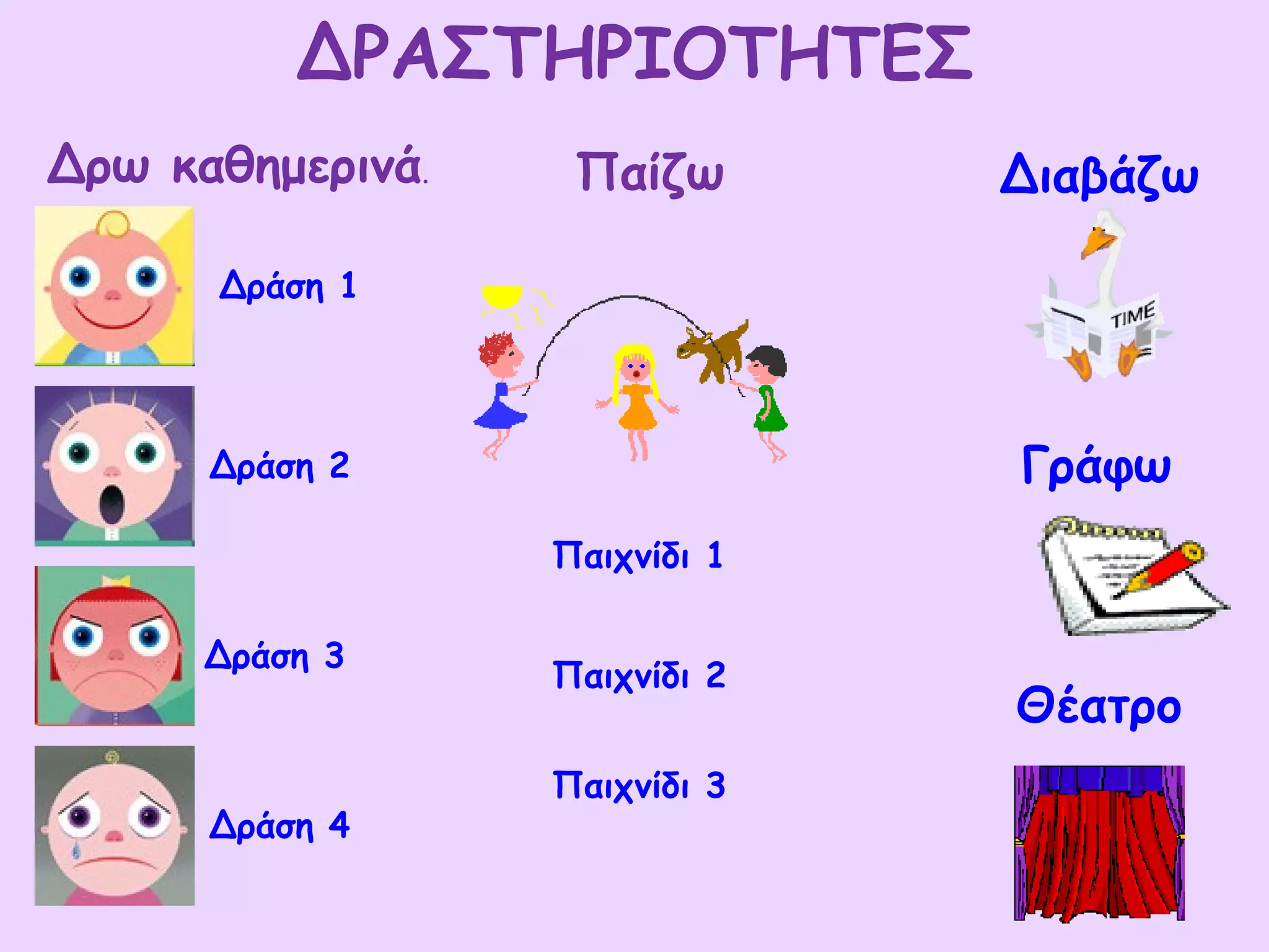 ΔΡΑΣΤΗΡΙΟΤΗΤΕΣ
Δρω καθημερινά.    Παίζω       Διαβάζω

      Δράση 1




      Δράση 2                  Γράφω
                  Παιχνίδι 1

      Δράση 3
                  Παιχνίδι 2
                               Θέατρο
                  Παιχνίδι 3
      Δράση 4
 