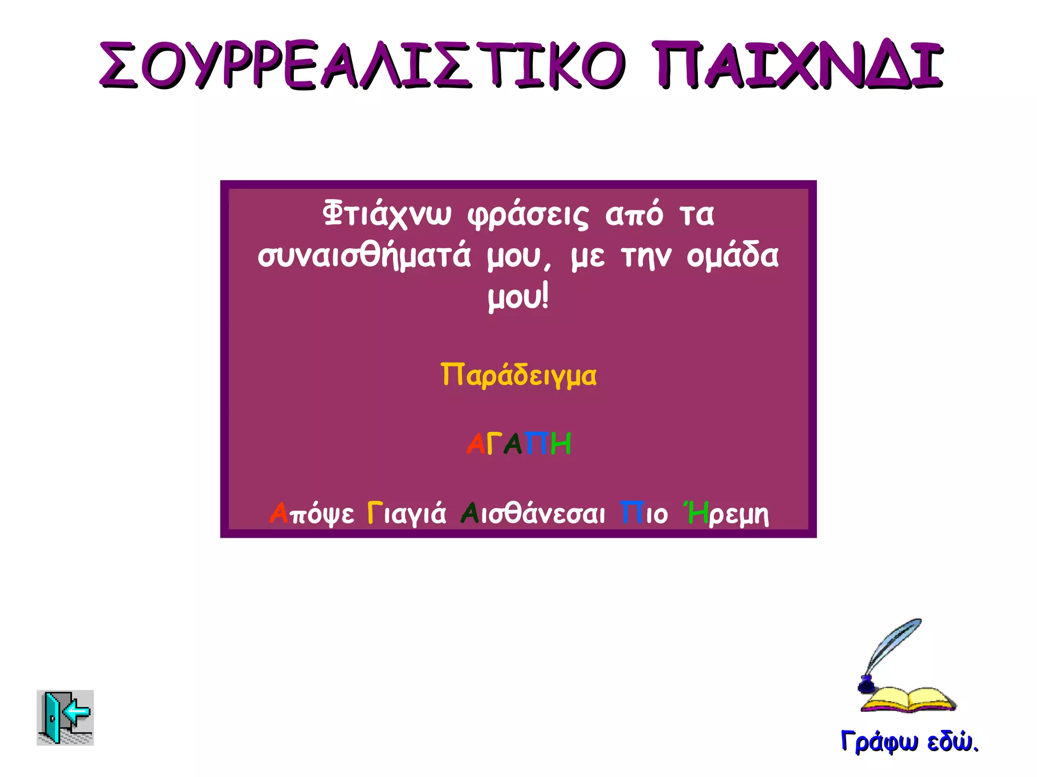 ΣΟΥΡΡΕΑΛΙΣΤΙΚΟ ΠΑΙΧΝΔΙ

        Φτιάχνω φράσεις από τα
    συναισθήματά μου, με την ομάδα
                 μου!

               Παράδειγμα

                ΑΓΑΠΗ

    Απόψε Γιαγιά Αισθάνεσαι Πιο Ήρεμη




                                        Γράφω εδώ.
 