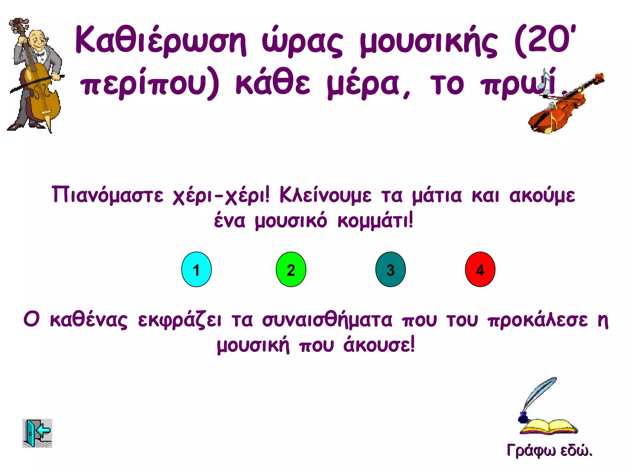 Καθιέρωση ώρας μουσικής (20’
    περίπου) κάθε μέρα, το πρωί.


  Πιανόμαστε χέρι-χέρι! Κλείνουμε τα μάτια και ακούμε
                 ένα μουσικό κομμάτι!

               1        2         3        4


Ο καθένας εκφράζει τα συναισθήματα που του προκάλεσε η
                 μουσική που άκουσε!



                                               Γράφω εδώ.
 