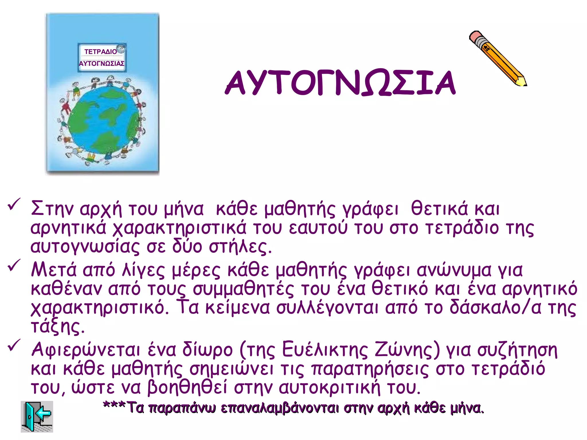 ΤΕΤΡΑΔΙΟ




                            ΑΥΤΟΓΝΩΣΙΑ
       ΑΥΤΟΓΝΩΣΙΑΣ




 Στην αρχή του μήνα κάθε μαθητής γράφει θετικά και
  αρνητικά χαρακτηριστικά του εαυτού του στο τετράδιο της
  αυτογνωσίας σε δύο στήλες.
 Μετά από λίγες μέρες κάθε μαθητής γράφει ανώνυμα για
  καθέναν από τους συμμαθητές του ένα θετικό και ένα αρνητικό
  χαρακτηριστικό. Τα κείμενα συλλέγονται από το δάσκαλο/α της
  τάξης.
 Αφιερώνεται ένα δίωρο (της Ευέλικτης Ζώνης) για συζήτηση
  και κάθε μαθητής σημειώνει τις παρατηρήσεις στο τετράδιό
  του, ώστε να βοηθηθεί στην αυτοκριτική του.
            ***Τα παραπάνω επαναλαμβάνονται στην αρχή κάθε μήνα.
 