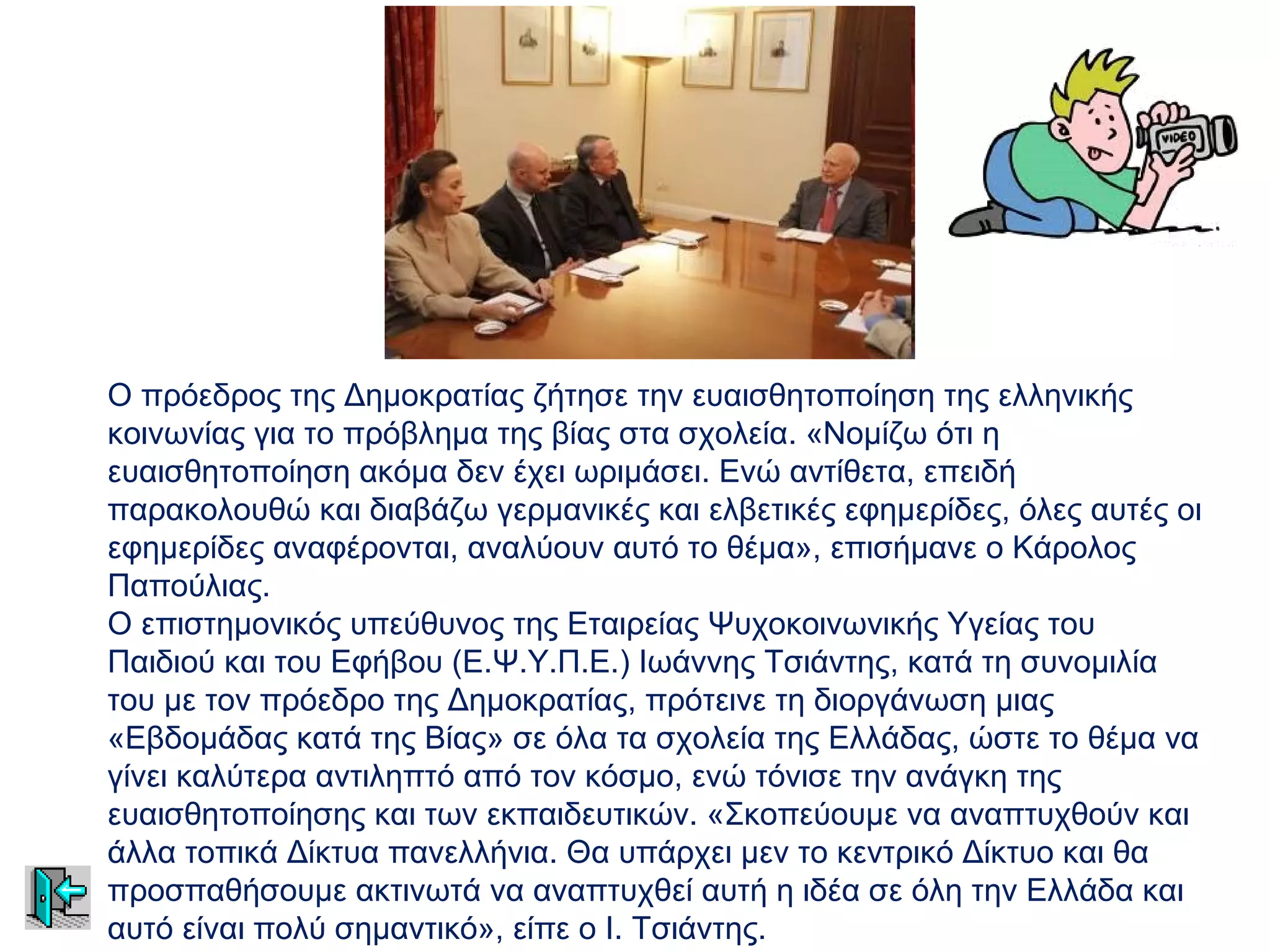 Ο πρόεδρος της Δημοκρατίας ζήτησε την ευαισθητοποίηση της ελληνικής
κοινωνίας για το πρόβλημα της βίας στα σχολεία. «Νομίζω ότι η
ευαισθητοποίηση ακόμα δεν έχει ωριμάσει. Ενώ αντίθετα, επειδή
παρακολουθώ και διαβάζω γερμανικές και ελβετικές εφημερίδες, όλες αυτές οι
εφημερίδες αναφέρονται, αναλύουν αυτό το θέμα», επισήμανε ο Κάρολος
Παπούλιας.
Ο επιστημονικός υπεύθυνος της Εταιρείας Ψυχοκοινωνικής Υγείας του
Παιδιού και του Εφήβου (Ε.Ψ.Υ.Π.Ε.) Ιωάννης Τσιάντης, κατά τη συνομιλία
του με τον πρόεδρο της Δημοκρατίας, πρότεινε τη διοργάνωση μιας
«Εβδομάδας κατά της Βίας» σε όλα τα σχολεία της Ελλάδας, ώστε το θέμα να
γίνει καλύτερα αντιληπτό από τον κόσμο, ενώ τόνισε την ανάγκη της
ευαισθητοποίησης και των εκπαιδευτικών. «Σκοπεύουμε να αναπτυχθούν και
άλλα τοπικά Δίκτυα πανελλήνια. Θα υπάρχει μεν το κεντρικό Δίκτυο και θα
προσπαθήσουμε ακτινωτά να αναπτυχθεί αυτή η ιδέα σε όλη την Ελλάδα και
αυτό είναι πολύ σημαντικό», είπε ο Ι. Τσιάντης.
 