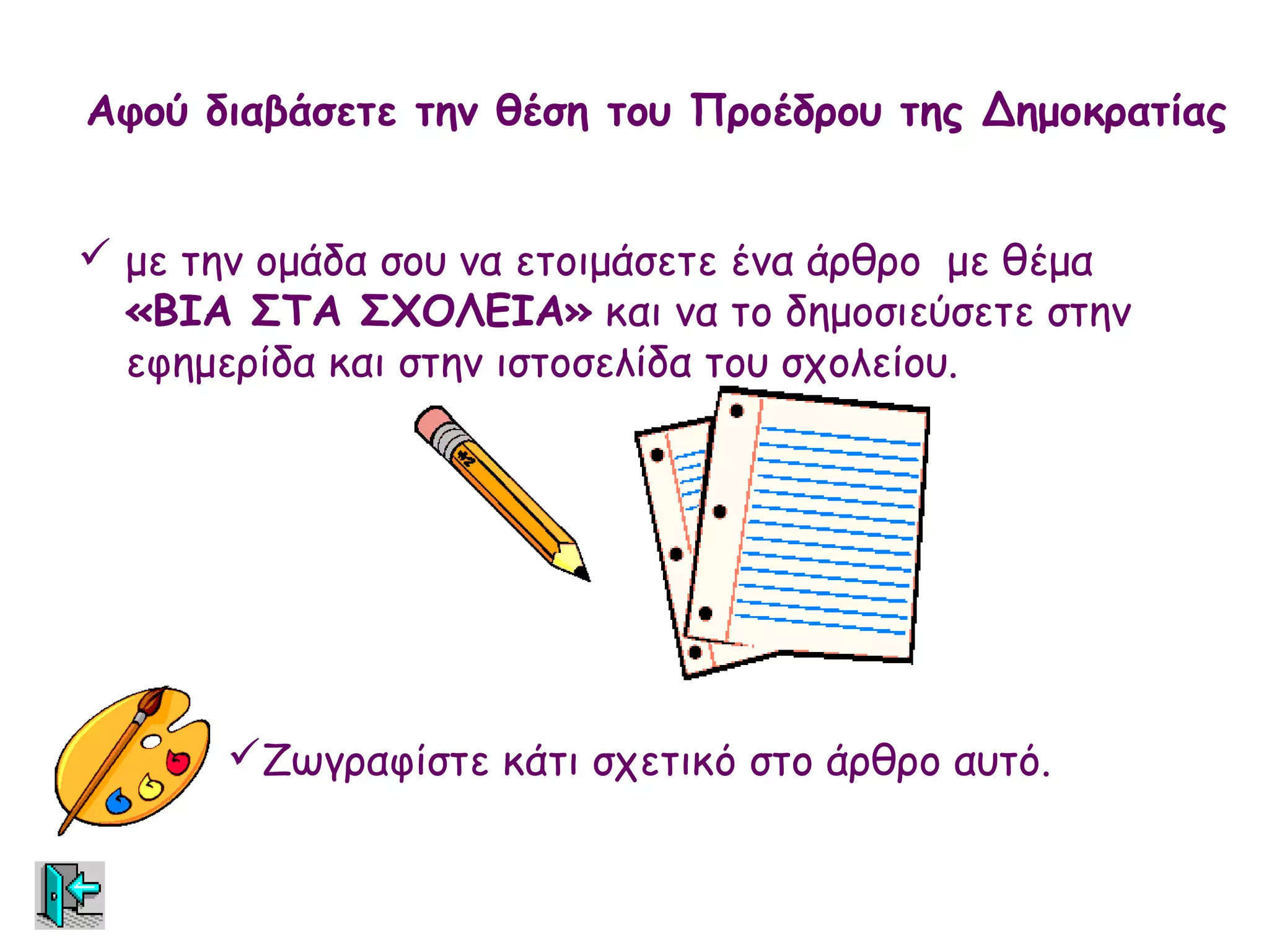 Αφού διαβάσετε την θέση του Προέδρου της Δημοκρατίας


 με την ομάδα σου να ετοιμάσετε ένα άρθρο με θέμα
  «ΒΙΑ ΣΤΑ ΣΧΟΛΕΙΑ» και να το δημοσιεύσετε στην
  εφημερίδα και στην ιστοσελίδα του σχολείου.




       Ζωγραφίστε κάτι σχετικό στο άρθρο αυτό.
 