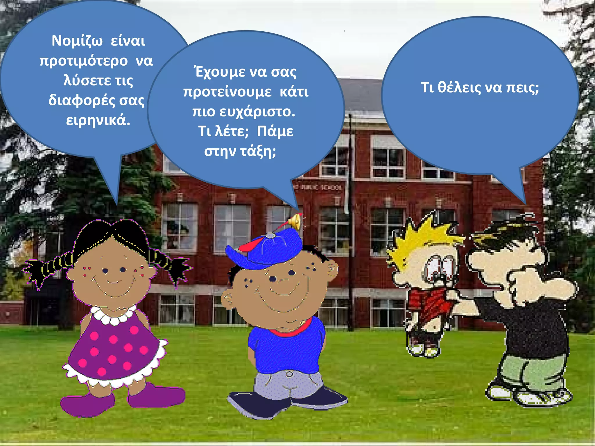 Νομίζω είναι
προτιμότερο να
                  Έχουμε να σας
   λύσετε τις                       Τι θέλεις να πεις;
                 προτείνουμε κάτι
 διαφορές σας
                  πιο ευχάριστο.
   ειρηνικά.
                   Τι λέτε; Πάμε
                    στην τάξη;
 