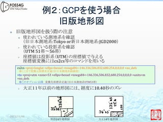 例２：GCPを使う場合
                               旧版地形図	
²      旧版地形図を扱う際の注意	
  
        ³    使われている測地系を確認	
  
              （旧日本測地系:Tokyo	
  or新日本測地系:JGD2000）	
  
        Ø    使われている投影系を確認	
  
              （UTM	
  51帯〜56帯）	
  
        Ø    座標値は投影系（UTM）の座標値で与える	
  
              座標値変換にはcs2cs等のコマンドを用いる	
  
        cs2cs	
  +proj=longlat	
  +ellps=bessel	
  +towgs84=-­‐146.336,506.832,680.254,0,0,0,0	
  +no_defs	
  	
  
        　※ここまで変換元座標系定義（旧日本測地系経緯度）	
  
        +to	
  +proj=utm	
  +zone=53	
  +ellps=bessel	
  +towgs84=-­‐146.336,506.832,680.254,0,0,0,0	
  +units=m	
  
        +no_defs	
  
        　※このオプション以降　変換先座標系定義（旧日本測地系UTM53帯）	
  

        Ø    大正１１年以前の地形図には、経度に10.40秒のズレ	
  
　	
  
　	
  


2012/11/08	
                                                                                                         17	
                                     明治24年地形図　　　　　　　　　　　　　　　　大正14年地形図	
  
 