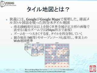 タイル地図とは？	
²    狭義には、GoogleがGoogle	
  Mapsで発明した、球面メ
      ルカトル図法を使った四分木タイル地図	
  
      ³    南北緯85度付近以上を除く世界全域が正方形の画像で
            表せる（最小ズームでは256px四方で表現）	
  
      ³    ズームを一つ大きくする度、タイルを四分割していく	
  
      ³    競合他社（MS等）やオープンソースも採用し、事実上の
            Web地図標準	
  
      	
  
      	
  
      	
  
      	
  
      　	

2012/11/08	
    Microsoft	
  Bing	
  Maps	
  Tile	
  System	
  リファレンスより引用	
  ©	
  Microsoft	
  2012	
     4	
                http://msdn.microsoft.com/en-­‐us/library/bb259689.aspx	
 