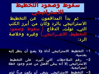 ‫سقوط وصعود التخطيط‬
        ‫الستراتيجي‬
‫ثم بدأ المدافعون عن التخطيط‬
‫ال ستراتيجي بالرد وكان من أبرز الكتب‬
‫ال ـيـ تو ـتـ الدفاع ) سقوط وصعود‬
                           ‫ل‬      ‫ت‬
‫التخط ـطـ الســراتيجي ( وغيره وخلصة‬
                      ‫ـت ـ‬    ‫ي‬
                                ‫الرد:‬

‫1 - التخطيط الستراتيجي أداة ول يصح أن ينظر إليه‬
                                       ‫بقدسية.‬
 ‫2 - رغم الملحظات التي أثيرت على التخطيط‬
‫ال ستراتيجي إل أ نه يب قى أف ضل من عدم وجود خطة‬
                                    ‫استراتيجية.‬
‫3 - التخطيط الستراتيجي ينبغي أن يكون مرنا ليتم‬
 