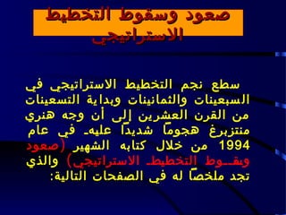 ‫صعود وسقوط التخطيط‬
       ‫الستراتيجي‬

‫سطع نجم التخطيط الستراتيجي في‬
‫ال سبعينات والثمانينات وبدا ية التسعينات‬
‫من القرن العشر ين إ لى أن وجه هنري‬
‫منتزبرغ هجوما شديدا عل ـهـ في عام‬
              ‫ي‬
‫4991 من خلل كتابه الشهير ) صعود‬
‫وس ــوط التخط ـطـ الستراتيجي ( والذي‬
                        ‫ي‬           ‫ـق ـ‬
    ‫تجد ملخصا له في الصفحات التالية :‬
 