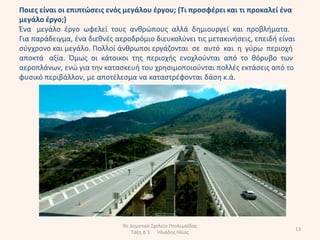 Ποιεσ είναι οι επιπτώςεισ ενόσ μεγάλου ζργου; (Σι προςφζρει και τι προκαλεί ζνα
μεγάλο ζργο;)
Ζνα μεγάλο ζργο ωφελεί τουσ ανκρϊπουσ αλλά δθμιουργεί και προβλιματα.
Για παράδειγμα, ζνα διεκνζσ αεροδρόμιο διευκολφνει τισ μετακινιςεισ, επειδι είναι
ςφγχρονο και μεγάλο. Πολλοί άνκρωποι εργάηονται ςε αυτό και θ γφρω περιοχι
αποκτά αξία. Όμωσ οι κάτοικοι τθσ περιοχισ ενοχλοφνται από το κόρυβο των
αεροπλάνων, ενϊ για τθν καταςκευι του χρθςιμοποιοφνται πολλζσ εκτάςεισ από το
φυςικό περιβάλλον, με αποτζλεςμα να καταςτρζφονται δάςθ κ.ά.




                              9ο Δθμοτικό Σχολείο Πτολεμαΐδασ
                                                                                    13
                                  Τάξθ Δϋ1 Ηλιάδθσ Ηλίασ
 