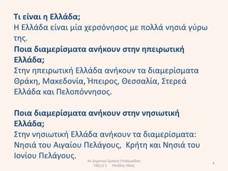 Σι είναι θ Ελλάδα;
Η Ελλάδα είναι μία χερςόνθςοσ με πολλά νθςιά γφρω
τθσ.
Ποια διαμερίςματα ανικουν ςτθν θπειρωτικι
Ελλάδα;
Στθν θπειρωτικι Ελλάδα ανικουν τα διαμερίςματα
Θράκθ, Μακεδονία, Ήπειροσ, Θεςςαλία, Στερεά
Ελλάδα και Πελοπόννθςοσ.

Ποια διαμερίςματα ανικουν ςτθν νθςιωτικι
Ελλάδα;
Στθν νθςιωτικι Ελλάδα ανικουν τα διαμερίςματα:
Νθςιά του Αιγαίου Πελάγουσ, Κριτθ και Νθςιά του
Ιονίου Πελάγουσ. 9ο Δθμοτικό Σχολείο Πτολεμαΐδασ
                                                    4
                    Τάξθ Δϋ1   Ηλιάδθσ Ηλίασ
 