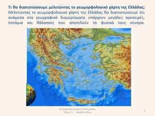 Σι κα διαπιςτώςουμε μελετώντασ το γεωμορφολογικό χάρτθ τθσ Ελλάδασ;
Μελετϊντασ το γεωμορφολογικό χάρτθ τθσ Ελλάδασ κα διαπιςτϊςουμε ότι
ανάμεςα ςτα γεωγραφικά διαμερίςματα υπάρχουν μεγάλεσ οροςειρζσ,
ποτάμια και κάλαςςεσ που αποτελοφν τα φυςικά τουσ ςφνορα.




                         9ο Δθμοτικό Σχολείο Πτολεμαΐδασ
                                                                  6
                             Τάξθ Δϋ1 Ηλιάδθσ Ηλίασ
 