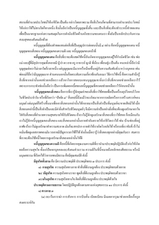 สถานทีอํานวยประโยชน์ให้แก่ชีวิต เป็ นต้น กล่าวโดยภาพรวม คือสิ งไหนก็ตามทีสามารถอํานวยประโยชน์
ให้แก่เราได้ไม่ทางใดก็ทางหนึง สิ งนันถือว่าเป็ นหนี บุญคุณทังสิน และเป็ นสิ งทีจะต้องชําระหนี ทําทดแทน
เพือเป็ นมาตรฐานแห่งความสมดุลในการดําเนินชีวิตด้านจริ ยธรรมของคนเรา ทังยังเป็ นหลักประกันความ
สงบสุขของสังคมอีกด้วย
                หนี บุญคุณทีต้องทําทดแทนต่อสิงทีเป็ นคุณูปการต่อตนนันมี ๔ อย่าง คือหนี บุญคุณของคน หนี
บุญคุณของสิ งของ หนี บุญคุณของความดี และ หนี บุญคุณของหน้าที
                หนีบุญคุณของคน คือสิงทีเราจะต้องชดใช้หนี อันเกิดจากบุญคุณของผูให้กาเนิ ดชีวิต เช่น พ่อ
                                                                                        ้ ํ
แม่ และผูทีมีอุปการคุณทังหลายมี ปู่ ย่า ตา ยาย ครู อาจารย์ ญาติ พีน้อง เพือนฝูง เป็ นต้น คนเหล่านี ถือว่ามี
            ้
บุญคุณต่อเราไม่เวลาใดก็เวลาหนึง แต่บุญคุณจะมีมากหรื อน้อยขึ นอยู่กบความสัมพันธ์ระหว่างบุคคล เช่น
                                                                           ั
พ่อแม่ก็ถือว่ามีบุญคุณมาก ส่วนคนนอกนันก็ลดระดับความเกียวข้องกันลงมา วิธีการใช้หนี คือความสํานึกรู้
สิ งทีเขาเหล่านันเคยช่ ว ยเหลือเรา แล้ว หาโอกาสตอบแทนบุ ญ คุณ เขายิงกว่ าสิ งทีเขาเคยช่ วยเหลือเราไว้
เพราะการกระทําเช่นนันถือว่า เป็ นการเพิมดอกเบียของหนี บุญคุณทีเขาเคยช่วยเหลือเราไว้ก่อนหน้านัน
                หนีบุญคุณของสิงของ คือการทีเรารู้จกคุณค่าของสิ งทีเราใช้สอยเพือเป็ นเครื องอุปโภคบริ โภค
                                                       ั
ในชีวิตประจําวัน หรื อทีเรี ยกว่า “ปัจจัย ๔” สิงเหล่นีถึงแม้ว่าจะเกิดมาจากการผลิตหรื อการสร้างสรรค์ของ
มนุษย์ แต่มนุษย์ก็สร้างขึ นมาเพือเอาสิ งของเหล่านันได้กลายมาเป็ นสิ งจําเป็ นทีมนุ ษย์จะขาดเสี ยมิได้ เมือ
สิ งของเหล่านีเป็ นสิ งจําเป็ นและมีค่ายิงสําหรับชีวิตมนุษย์ๆ จึงมีความจําเป็ นอย่างยิงทีจะต้องดูแลรักษาเอาใจ
ใส่กบสิงของทีอํานวยความสุขสบายให้กบชีวิตตน ถ้าเราไม่รู้จกดูแลรักษาสิ งของทีเราใช้สอย ก็เหมือนกับ
     ั                                       ั                    ั
เราไม่รู้จกหนี บุ ญคุณของสิ งของ และสิ งของเหล่านันอาจทําอันตรายให้แก่ชีวิตเราได้ เช่ น บ้านช่องทีอยู่
          ั
อาศัย ถ้าเราไม่ดูแลรักษาทําความสะอาด มันก็จะสกปรก อาจทําให้เราเกิดโรคภัยได้ หรื อรถทีเราขับขี ถ้าไม่
หมันเช็ดดูแลสภาพของมัน รถอาจมีปัญหาเวลาใช้ก็ได้ ดังนันเมือเรารู้ว่าสิ งของทุกอย่างมีคุณกับเรา สมควร
ทีเราจะต้องใช้หนี โดยการดูแลรักษาสิงของเหล่านันให้ดี
                หนีบุญคุณของความดี คือหนี ทีเกิดจากคุณงามความดีทีเรานํามาประพฤติปฏิบติแล้วก่อให้เกิด
                                                                                               ั
ผลคือความสุ ขใจ ทังแก่ปัจเจกบุค คลและสังคมส่ วนรวม ความดีในที นี หมายถึงหลักของศีลธรรม หรื อมี
มนุษยธรรม ทีเรี ยกได้ว่าอารยชนมีธรรม คือมีคุณสมบัติ ดังนี
                มีสุจริตทังสาม คือ มีความประพฤติดี ประพฤติชอบ ๓ ประการ ดังนี
                     ๑) กายสุ จริต ความสุจริ ตทางกาย ทําสิงทีดีงามถูกต้อง ประพฤติชอบด้วยกาย
                     ๒) วจีสุจริต ความสุจริ ตทางวาจา พูดสิงทีดีงามถูกต้อง ประพฤติชอบด้วยวาจา
                     ๓) มโนสุ จริต ความสุจริ ตทางใจ คิดสิ งทีดีงามถูกต้อง ประพฤติดวยใจ้
                ประพฤติตามอารยธรรม โดยปฏิบติถกต้องตามทางแห่งกุศลกรรม ๑๐ ประการ ดังนี
                                                   ั ู
                     ๑) ทางกาย ๓
                        (๑) ละเว้นการฆ่า การสังหาร การบี บคัน เบี ยดเบี ยน มีเมตตากรุ ณ าช่ วยเหลือเกื อกูล
สงเคราะห์กน   ั
 