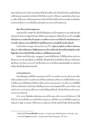 สังสารวัฏ คือรอบแห่งการเวียนว่ายตายเกิดของชีวิตไม่ว่าจะเป็ นรอบใด หรื อชาติไหนก็ตาม ทุกชีวิตเมือเกิด
มาก็ตองพบแต่ความทุกข์อย่างหลีกเลียงไม่ได้ เมือใดเรายอมรับว่า ชีวิตของเราถูกผลักดันมาด้วยแรงของ
     ้
กรรมทีเราทําขึนมาเอง เราจึงต้องมรับผลของกรรมทีเราทําไว้แล้ว เมือนันเราก็จะสามารถพิจารณาเลือกทีจะ
กระทํากรรมได้ เพราะว่ากรรมนันมีทงกรรมดี (กุศลกรรม) และกรรมชัว (อกุศลกรรม)
                                   ั

         ทัศนะเรืองกรรมในพระพุทธศาสนา
         หลักคําสอนเรื อง “กรรม” ถือว่าเป็ นเรื องทีสําคัญประการหนึงในพุทธศาสนา เพราะมีลกษณะเป็ น
                                                                                               ั
วิทยาศาสตร์ คือสามารถพิสูจน์หรื ออธิบายได้ดวยเหตุผล พุทธศาสนาได้สอนเรื องกรรมไว้ว่า กรรมเป็ น
                                                  ้
เครืองบันดาล กรรมเป็ นเครืองสร้ างทุกอย่ าง กรรมคือการกระทํา กระทําไว้ อ ย่ างไร ย่ อมเกิดผลแห่ งการ
กระทํานัน เหมือนชาวนาหว่านพืชไว้เช่ นไร ย่อมได้ รับผลแห่ งการหว่านพืชนัน เช่ นนันเหมือนกัน
         ในอภิณ หปั จจเวกขณสู ตร มีคาสอนเรื องกรรมไว้ว่า หญิง ชาย คฤหั สถ์ บรรพชิ ต ควรพิจารณา
                                        ํ
เนืองๆ ว่า เรามีกรรมเป็ นของตน เป็ นผู้รับผลของกรรม มีกรรมเป็ นกําเนิด มีกรรมเป็ นเผ่าพันธุ์ มีกรรมเป็ น
ทีอยู่อาศัย เราทํากรรมอันใดไว้ ดีกตาม ชัวก็ตาม เราจักได้ รับผลของกรรมนัน
                                  ็
         อีกข้อความหนึง ทีปรากฏใน วาเสฏฐบุตรว่า บุคคลไม่ได้เป็ นคนชัว ไม่ได้เป็ นคนดี เพราะชาติ หาก
เป็ นเพราะการกระทํา บุคคลเป็ นชาวนา เป็ นศิลปิ น เป็ นพ่อค้า เป็ นคนรับใช้ เป็ นโจร เป็ นทหาร เป็ นนักบูชา
ยัญ เป็ นพระราชา ก็เพราะการกระทํา โลกเป็ นไปเพราะกรรม สัตว์ทงหลายผูกพันธ์อยู่ทีกรรม เหมือนกับ
                                                                     ั
สลักลิม เป็ นเครื องยึดรถทีแล่นไปฉะนัน๗

          ความหมายของกรรม
          ในหนังสือพุทธธรรมได้ให้ความหมายของกรรมไว้ว่า การงานหรื อการกระทํา แต่ในทางธรรมต้อง
จํากัดความจําเพราะลงไปว่า หมายถึงการกระทําทีประกอบด้วยเจตนาหรื อการกระทําทีเป็ นไปด้วยความจง
ใจ ถ้าเป็ นการกระทําทีไม่มีเจตนาก็ไม่เรี ยกว่าเป็ นกรรมในความหมายทางธรร๘ กล่าวคือการกระทําทีได้ชือ
ว่าเป็ นกรรมนันย่อมประกอบด้วยเจตนาเป็ นพืนฐานของการกระทํา ดังพุทธพจน์ทีว่า เจตนาหํ ภิกฺขเว กมฺ ม ํ
วทามิ ความว่า เรากล่าวเจตนาว่าเป็ นกรรม หมายถึง สิ งทีบุคคลตังใจแล้ว หรื อคิดแล้วย่อมกระทํากรรมทาง
กาย ทางวาจา หรื อทางใจ
          คําว่า “กรรม” เป็ นศัพท์ภาษาสันสกฤต (ภาษาบาลี คือ กมฺม) แปลว่า การกระทํา เป็ นคํากลางๆ ไม่ดี
ไม่ชว ถ้าการกระทํานันเป็ นการกระทําดี ก็เรี ยกว่า กุศลกรรม แต่ถาเป็ นการกระทําไม่ดีก็เป็ น อกุศลกรรม
      ั                                                         ้
เหมือนคําว่ า ทิฏฐิ (ความเห็น ) ก็ เป็ นคํากลางๆ เหมือนกัน ยังไม่ถือว่ าผิดหรื อไม่ผิด เมือเห็ นชอบก็เป็ น


        ๗
            เสฐียร พันธรังษี,ศาสนาเปรียบเทียบ (กรุ งเทพ ฯ : มหาจุฬาลงกรณราชวิทยาลัย,๒๕๓๔), หน้า ๑๕๒ - ๑๕๓.
        ๘
            พระเทพเวที, พุทธธรรม (กรุ งเทพฯ : มหาจุฬาลงกรณราชวิทยาลัย,๒๕๓๒), หน้า ๑๕๗.
 