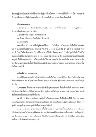 สัมมาทิฏฐิ แต่ถามีความเห็นผิดก็เป็ นมิจฉาทิฏฐิ ฉะนัน เมือพบคําว่า กรรม ก็ให้เข้าใจว่า เป็ นการกระทําที
               ้
ประกอบด้วยความจงใจ คือมีเจตนาทีจะกระทํา กล่าวคือเป็ นการกระทําโดยหวังผลลัพธ์

         ลักษณะของกรรม
         การกระทําทุ กอย่างไม่ใช่ เป็ นกรรมเสมอไป แต่การกระทําทีจัดว่าเป็ นกรรมโดยสมบูรณ์ จะต้อง
ประกอบด้วยลักษณะ ๓ ประการ คือ
         ๑. มีกิเลสเป็ นแรงกระตุนให้เกิดการกระทํา
                                ้
         ๒. มีเจตนา คือความจงใจหรื อตังใจทีจะกระทํา
         ๓. ลงมือกระทํา
         เจตนาเป็ นองค์ประกอบทีสําคัญทีจะทําให้การกระทํานันเป็ นกรรมโดยสมบูรณ์หรื อไม่ ตัวอย่างเช่น
นาย ก. ขับรถยนต์ไปชนสุนขตาย การกระทําของนาย ก. ไม่จดว่าเป็ นกรรม เพราะนาย ก. ไม่มีเจตนาทีจะ
                            ั                            ั
กระทํา (ไม่ตงใจทีจะขับรถชนสุนข) แต่ถานาย ก. ใช้ปืนยิงสุนขตาย เพราะโมโหทีเจ้าสุ นัขตัวนันไปกัดไก่
              ั                   ั      ้                 ั
ชนทีเขาเลียงไว้ การกระทําของนาย ก. จัดว่ าเป็ นกรรม เพราะองค์ประกอบของการกระทํากรรมครบ
สมบูรณ์ คือ มีกิเลส (ความโกรธ) เป็ นแรงผลักดันให้กระทํากรรมนัน ประกอบกับมีความจงใจในการลงมือ
กระทําด้วย เมือการกระทํานันสําเร็ จผลโดยมีแรงผลักดันกับความจงใจมีอยู่ดวยกัน ผลของการกระทํานัน
                                                                       ้
จัดเป็ นกรรมทันที

         เครืองมือในการกระทํากรรม
         มนุษย์มีส่วนประกอบทีสําคัญ ๒ อย่างคือ กายกับใจ ในส่ วนกายทีใช้กระทําการได้ก็มีอยู่ ๒ ส่ วน
ด้วยกัน คือร่ างกาย (มือ เท้า) กับ ปาก เมือกล่าวโดยสรุ ป เครื องมือทีใช้ในการกระทํากรรมของมนุษย์มีอยู่ ๓
ทาง คือ
         ๑. กายกรรม คือการกระทําทางกาย มีทงทีเป็ นกุศลและอกุศล คือทังดีและไม่ดี กายกรรมฝ่ ายกุศล
                                                   ั
ได้แก่ การไม่ฆ่าสัตว์ การไม่ลกขโมย การไม่ประพฤติเสียหายในเรื องกาม กายกรรมฝ่ ายอกุศล ได้แก่ การฆ่า
                                ั
สัตว์ การลักขโมย การประพฤติผดในกาม ิ
         ๒. วจีกรรม คือการกระทําทางวาจา มีทงทีเป็ นกุศลและอกุศล คือมีทงดีและไม่ดี วจีกรรมฝ่ ายกุศล
                                                     ั                         ั
ได้แก่ การไม่พดเท็จ การพูดคําหยาบ การไม่พดส่อเสียด การไม่พดคําเพ้อเจ้อ วจีกรรมฝ่ ายอกุศล ได้แก่ การ
                ู                              ู                   ู
พูดเท็จ การพูดคําหยาบ การพูดคําส่อเสียด การพูดคําเพ้อเจ้อ
         ๓. มโนกรรม คือการกระทําทางใจ มีทงทีเป็ นกุศลและอกุศล คือมีทงดีและไม่ดี มโนกรรมฝ่ ายกุศล
                                                 ั                           ั
ได้แก่ การคิดในทางไม่โลภอยากได้ของคนอืน การคิดในทางไม่เบียดเบียนคนอืน การมีความเห็นถูกต้อง
ตามทํานองคลองธรรม มโนกรรมฝ่ ายอกุศล ได้แก่ คิดโลภอยากได้ของคนอืน การคิดไปในทางเบียดเบียน
คนอืน การเห็นผิดจากทํานองคลองธรรม
 