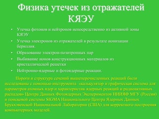 Физика утечек из отражателей
                 КЯЭУ
  •   Утечка фотонов и нейтронов непосредственно из активной зоны
      КЯЭУ
  •   Утечка электронов из отражателей в результате ионизации
      бериллия.
  •   Образование электрон-позитронных пар
  •   Выбивание ионов конструкционных материалов из
      кристаллической решетки
  •   Нейтронно-ядерные и фотоядерные реакции.
     Пороги и структура сечений вышеперечисленных реакций были
исследованы с помощью инструмента «калькулятор и графическая система для
параметров атомных ядер и характеристик ядерных реакций и радиоактивных
распадов» Центра Данных Фотоядерных Экспериментов НИИЯФ МГУ (Россия)
и поисковой системы SIGMA Национального Центра Ядерных Данных
Брукхэвенской Национальной Лаборатории (США) для корректного построения
компьютерных моделей.
 