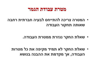 ‫מטרת עבודת הגמר‬
‫• המטרה צריכה להתייחס לבעיה חברתית רחבה‬
                  ‫שאותה תחקור העבודה‬

       ‫• שאלת החקר נגזרת ממטרת העבודה.‬

 ‫• שאלת החקר לא תמיד מקיפה את כל מטרות‬
     ‫העבודה, אך מקדמת את ההבנה בנושא‬
 