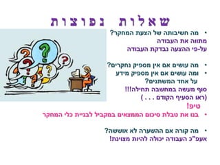 ‫שאלות נפוצות‬
                    ‫• מה חשיבותה של הצעת המחקר?‬
                                 ‫מתווה את העבודה‬
                        ‫על-פי ההצעה נבדקת העבודה‬

                   ‫• מה עושים אם אין מספיק נחקרים?‬
                     ‫• ומה עושים אם אין מספיק מידע‬
                                ‫על אחד המשתנים?‬
                        ‫סוף מעשה במחשבה תחילה!!!‬
                              ‫(ראו הסעיף הקודם . . . )‬
                                              ‫טיפ!‬
‫• בנו את טבלת סיכום הממצאים במקביל לבניית כלי המחקר‬

                   ‫• מה קורה אם ההשערה לא אוששה?‬
                    ‫אעפ"כ העבודה יכולה להיות מצוינת!‬
 