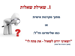 ‫1. שאילת שאלות‬
       ‫מתוך סקרנות אישית‬

               ‫או‬

       ‫כמו שלימדונו חז"ל:‬

  ‫"ושאינו יודע לשאול - את פתח לו"‬
                     ‫(מתוך ההגדה של פסח)‬
 