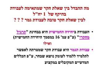 ‫מה ההבדל בין שאלת חקר שמתאימה לעבודה‬
            ‫בהיקף של 1 יח"ל‬
  ‫לבין שאלת חקר טובה לעבודת גמר ? ? ?‬

   ‫• העבודה ביחידה החמישית היא בבחינת "תרגיל‬
 ‫מחקרי" (ע"פ עמ' 61 במסמך היחידה החמישית)‬
                  ‫ואילו‬
   ‫• עבודת הגמר היא עבודת חקר שמטרתה לאפשר‬
  ‫לתלמיד ללמוד לעומק נושא שבחר, ע"פ הכללים‬
                   ‫המדעיים המקובלים במקצוע‬
 