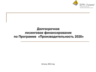 Долгосрочное
      лизинговое финансирование
по Программе «Производительность 2020»




               Астана, 2012 год
 