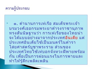  
        ๑. ตำา นานการเห่เ รือ สมเด็จ พระเจ้า
    บรมวงศ์เ ธอกรมพระยาดำา รงราชานุภ าพ
    ทรงสัน นิษ ฐานว่า การเห่เ รือ ของไทยน่า
    จะได้แ บบอย่า งมาจากประเทศ อิน เดีย แต่
    ประเทศอิน เดีย ใช้เ ป็น มนตร์ใ นตำา รา
    ไสยศาสตร์บ ช าพระราม ส่ว นของ
                     ู
    ประเทศไทยใช้เ ห่บ อกจัง หวะฝีพ ายพร้อ ม
    กัน เพื่อ เป็น การผ่อ นแรงในการพายและ
    ทำา ให้ร ู้ส ก เพลิด เพลิน
                 ึ
 